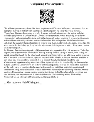 Comparing Two Viewpoints
We will not agree on every issue. But let us respect those differences and respect one another. Let us
recognize that we do not serve an ideology or a political party; we serve the people (Lynch).
Throughout this essay I am going to briefly discuss a multitude of controversial topics, and give
different perspectives of Conservatives, Liberals, and Libertarians. While discussing the different
viewpoints, I will maintain objectivity, and fairly discuss all party s opinions. It is important to remain
unbiased in order to relay the most accurate information. The main goal of this information is to
enlighten the reader of these differences, in order to help them decide which ideological group best fits
their standards. But before we delve into the information, it is important to note ... Show more content
on Helpwriting.net ...
In this case, there are two categories of Conservatives who support the Pro Life movement. To further
explain, the more extreme Conservatives will say that any form of killing of a fetus, even if they are
raped, should be illegal. On the other hand, less extreme Conservatives are a bit more lenient in saying
that if a woman experiences incest, rape, etc. they should be allowed to have an abortion, however, at
any other time it is considered immoral. It is to be said, though, that both types of Pro Life
Conservatives support creating some form of law against abortion. As explained by the Conservative
Liberal Coalition, Conservatives are in favor of the death penalty. They do not believe that execution
of the guilty party is considered to be, cruel and unusual , as prohibited by the 8th constitutional
amendment. They believe execution to be an appropriate punishment for deserving criminals. On the
contrary, Conservative s stance on same sex marriage is that it should exclusively be between a man
and a woman, and any other form is considered immoral. The reasoning behind this is many
Conservatives are followers of Christianity and believe it to be a
... Get more on HelpWriting.net ...
 