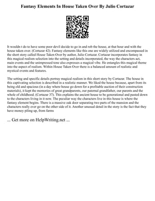 Fantasy Elements In House Taken Over By Julio Cortazar
It wouldn t do to have some poor devil decide to go in and rob the house, at that hour and with the
house taken over. (Cortazar 42). Fantasy elements like this one are widely utilized and encompassed in
the short story called House Taken Over by author, Julio Cortazar. Cortazar incorporates fantasy in
this magical realism selection into the setting and details incorporated, the way the characters act,
main events and the unimpressed tone also expresses a magical vibe. He entangles this magical theme
into the aspect of realism. Within House Taken Over there is a balanced amount of realistic and
mystical events and features.
The setting and specific details portray magical realism in this short story by Cortazar. The house in
this captivating selection is described in a realistic manner. We liked the house because, apart from its
being old and spacious (in a day where house go down for a profitable auction of their construction
materials), it kept the memories of great grandparents, our paternal grandfather, our parents and the
whole of childhood. (Cortazar 37). This explains the ancient house to be generational and pasted down
to the characters living in it now. The peculiar way the characters live in this house is where the
fantasy element begins. There is a massive oak door separating two parts of the mansion and the
characters really ever go on the other side of it. Another unusual detail in the story is the fact that they
have money piling up, from farms
... Get more on HelpWriting.net ...
 
