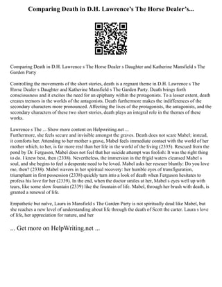Comparing Death in D.H. Lawrence’s The Horse Dealer’s...
Comparing Death in D.H. Lawrence s The Horse Dealer s Daughter and Katherine Mansfield s The
Garden Party
Controlling the movements of the short stories, death is a regnant theme in D.H. Lawrence s The
Horse Dealer s Daughter and Katherine Mansfield s The Garden Party. Death brings forth
consciousness and it excites the need for an epiphany within the protagonists. To a lesser extent, death
creates tremors in the worlds of the antagonists. Death furthermore makes the indifferences of the
secondary characters more pronounced. Affecting the lives of the protagonists, the antagonists, and the
secondary characters of these two short stories, death plays an integral role in the themes of these
works.
Lawrence s The ... Show more content on Helpwriting.net ...
Furthermore, she feels secure and invisible amongst the graves. Death does not scare Mabel; instead,
it comforts her. Attending to her mother s grave, Mabel feels immediate contact with the world of her
mother which, to her, is far more real than her life in the world of the living (2335). Rescued from the
pond by Dr. Ferguson, Mabel does not feel that her suicide attempt was foolish: It was the right thing
to do. I knew best, then (2338). Nevertheless, the immersion in the frigid waters cleansed Mabel s
soul, and she begins to feel a desperate need to be loved. Mabel asks her rescuer bluntly: Do you love
me, then? (2338). Mabel wavers in her spiritual recovery: her humble eyes of transfiguration,
triumphant in first possession (2338) quickly turn into a look of death when Ferguson hesitates to
profess his love for her (2339). In the end, when the doctor smiles at her, Mabel s eyes well up with
tears, like some slow fountain (2339) like the fountain of life. Mabel, through her brush with death, is
granted a renewal of life.
Empathetic but naïve, Laura in Mansfield s The Garden Party is not spiritually dead like Mabel, but
she reaches a new level of understanding about life through the death of Scott the carter. Laura s love
of life, her appreciation for nature, and her
... Get more on HelpWriting.net ...
 