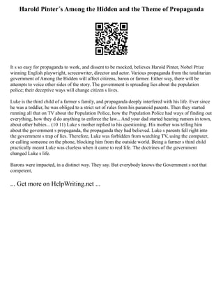 Harold Pinter´s Among the Hidden and the Theme of Propaganda
It s so easy for propaganda to work, and dissent to be mocked, believes Harold Pinter, Nobel Prize
winning English playwright, screenwriter, director and actor. Various propaganda from the totalitarian
government of Among the Hidden will affect citizens, baron or farmer. Either way, there will be
attempts to voice other sides of the story. The government is spreading lies about the population
police; their deceptive ways will change citizen s lives.
Luke is the third child of a farmer s family, and propaganda deeply interfered with his life. Ever since
he was a toddler, he was obliged to a strict set of rules from his paranoid parents. Then they started
running all that on TV about the Population Police, how the Population Police had ways of finding out
everything, how they d do anything to enforce the law... And your dad started hearing rumors in town,
about other babies... (10 11) Luke s mother replied to his questioning. His mother was telling him
about the government s propaganda, the propaganda they had believed. Luke s parents fell right into
the government s trap of lies. Therefore, Luke was forbidden from watching TV, using the computer,
or calling someone on the phone, blocking him from the outside world. Being a farmer s third child
practically meant Luke was clueless when it came to real life. The doctrines of the government
changed Luke s life.
Barons were impacted, in a distinct way. They say. But everybody knows the Government s not that
competent,
... Get more on HelpWriting.net ...
 