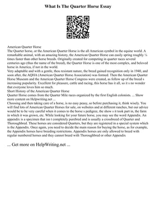 What Is The Quarter Horse Essay
American Quarter Horse
The Quarter horse, or the American Quarter Horse is the all American symbol in the equine world. A
remarkable animal, with an amazing history, the American Quarter Horse can easily spring roughly ¼
times faster than other horse breeds. Originally created for competing in quarter races several
centuries ago (thus the name of the breed), the Quarter Horse is one of the most complex, and beloved
horse in America, if not in the world.
Very adaptable and with a gentle, thou resistant nature, the breed gained recognition only in 1940, and
soon after, the AQHA (American Quarter Horse Association) was formed. Then the American Quarter
Horse Museum and the American Quarter Horse Congress were created, as follow up of the breed s
increasing popularity. Excellent for pleasure, cattle and racing, this horse has it all, so it s no wonder
that everyone loves him so much.
Short History of the American Quarter Horse
Quarter Horse comes from the Quarter Mile races organized by the first English colonists. ... Show
more content on Helpwriting.net ...
Choosing and then taking care of a horse, is no easy peasy, so before purchasing it, think wisely. You
will find lots of American Quarter Horses for sale, on websites and at different ranches, but our advice
would be to be very careful when it comes to the horse s pedigree, the show s it took part in, the farm
in which it was grown, etc. While looking for your future horse, you may see the word Appendix. An
appendix is a specimen that isn t completely purebred and is usually a crossbreed of Quarter and
Thoroughbred. These horses are considered Quarters, but they are registered in a special system which
is the Appendix. Once again, you need to decide the main reason for buying the horse, as for example,
the Appendix horses have breeding restrictions. Appendix horses are only allowed to breed with
regular numbered horses and they cannot breed with Thoroughbred or other Appendix
... Get more on HelpWriting.net ...
 