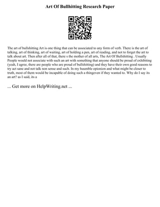 Art Of Bullhitting Research Paper
The art of bullshitting Art is one thing that can be associated to any form of verb. There is the art of
talking, art of thinking, art of waiting, art of holding a pen, art of reading, and not to forget the art to
talk about art. Then after all of that, there s the mother of all arts, The Art Of Bullshitting . Usually
People would not associate with such an art with something that anyone should be proud of exhibiting
(yeah, I agree, there are people who are proud of bullshitting) and they have their own good reasons to
try act sane and not talk non sense and such. In my huumble opionion and what might be closer to
truth, most of them would be incapable of doing such a thingeven if they wanted to. Why do I say its
an art? as I said, its a
... Get more on HelpWriting.net ...
 
