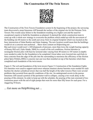 The Construction Of The Twin Towers
The Construction of the Twin Towers Foundation system In the beginning of the project, the surveying
team discovered a steep limestone cliff beneath the surface of the original site for the Petronas Twin
Towers.This would cause failure to the foundation resulting on a higher cost and the need for
exceptional experts to build the foundation as planned. It alarmed the whole construction team to
come up with a whole new strategy to overcome the problem which ended up with the movement of
the building site 60 meters to the south east away from its original footprint which was located on the
busy intersection of Jalan Ramlee and Jalan Ampang. The new location would mean that the buildings
would sit on a concrete mat anchored ... Show more content on Helpwriting.net ...
But each tower would exert 1,140 kilopascals of pressure, more than twice the weight bearing capacity
of Kenny Hill soil [ Gala Abada, 2004] As a result of the soil conditions, friction barrettes (a
rectangular friction piles with heavily textured sides varying from 40 meters to 105 meters in depth)
were needed in order for the foundation to be completed. Grout tubes were lowered into each hole to
force concrete from the edge of the pile into the surrounding to maximize the efficiency of the friction
piles[ Spiro Pollalis,2002].A concrete mat cast was then installed on top of the barrettes which then
completed each foundation of the twin towers.
Figure 4: The soil and foundation of the twin towers Figure 5: Construction of the foundation Eighty
five barrettes were used to support each tower whereas nineteen shorter barrettes were needed for each
bustles( the shorter cylindrical towers that was half the height of the taller towers).There were several
problems that occurred from specific conditions of the site. An underground cavern in the porous
limestone cliff caused a portion of the perimeter wall to collapse, causing a two week delay in the
pouring of this element. In order to keep up with the schedule, the pouring of the mat consisted of two
continuous pours with the aid of eight pumps that went for more than fifty hours for each pour. For a
staggering 54 hours,
... Get more on HelpWriting.net ...
 