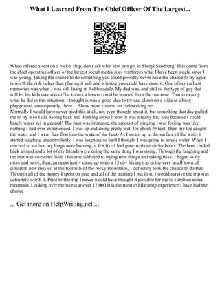 What I Learned From The Chief Officer Of The Largest...
When offered a seat on a rocket ship, don t ask what seat just get in Sheryl Sandberg. This quote from
the chief operating officer of the largest social media sites reinforces what I have been taught since I
was young. Taking the chance to do something you could possibly never have the chance to try again
is worth the risk rather than playing it safe and wishing you could have done it. One of my earliest
memories was when I was still living in Robbinsdale. My dad was, and still is, the type of guy that
will let his kids take risks if he knows a lesson could be learned from the outcome. That is exactly
what he did in this situation. I thought is was a good idea to try and climb up a slide at a busy
playground, consequently, there ... Show more content on Helpwriting.net ...
Normally I would have never tried this at all, not even thought about it, but something that day pulled
me to try it so I did. Going back and thinking about it now it was a really bad idea because I could
barely water ski in general! The pain was immense, the amount of stinging I was feeling was like
nothing I had ever experienced. I was up and doing pretty well for about 40 feet. Then my toe caught
the water and I went face first into the wake of the boat. As I swam up to the surface of the water i
started laughing uncontrollably, I was laughing so hard I thought I was going to inhale water. When I
reached to surface my lungs were burning, it felt like I had gone without air for hours. The boat circled
back around and a lot of my friends were doing the same thing I was doing. Through the laughing and
the that was awesome dude I became addicted to trying new things and taking risks. I began to try
more and more, than, an opportunity came up to do a 13 day hiking trip in the very small town of
cimarron new mexico at the foothills of the rocky mountains, I definitely took the chance to do that.
Through all of the money I spent on gear and all of the training I put in so I would survive the trip was
definitely worth it. Prior to this trip I never would have thought it possible for me to climb an actual
mountain. Looking over the world at over 12,000 ft is the most exhilarating experience I have had the
chance
... Get more on HelpWriting.net ...
 