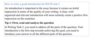 How to write a good introduction for IELTS task 2
An introduction is important to the essay because it creates an initial
impression in terms of the quality of your writing. A clear, well-
organized and relevant introduction will most certainly create a positive first
impression on the examiner.
Tip 1: First, read and analyze the question
In Writing Task 2, you need to address all the parts of the question. Your
introduction is the first step towards achieving this goal, you need to
introduce your answer to all the different parts of the question.
 
