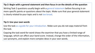 Tip 2: Begin with a general statement and then focus in on the details of the question
Writing Task 2 questions usually begin with a general statement before focusing in on
more specific points or questions about the topic. Make sure that your general statement
is clearly related to your topic and is not too broad.
Tip 3: Use your own words
Use the task as a guide for your introduction. Make sure you do not copy material from
the task.
Copying the task word-for-word shows the examiner that you have a limited range of
language, which can affect your band score. Instead, change the order of the information,
use synonyms, and explain more complex ideas in your own words.
 