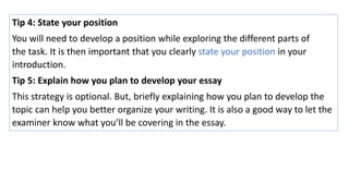Tip 4: State your position
You will need to develop a position while exploring the different parts of
the task. It is then important that you clearly state your position in your
introduction.
Tip 5: Explain how you plan to develop your essay
This strategy is optional. But, briefly explaining how you plan to develop the
topic can help you better organize your writing. It is also a good way to let the
examiner know what you’ll be covering in the essay.
 