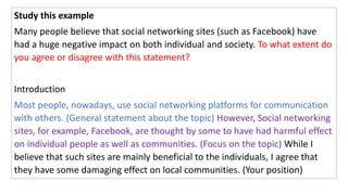 Study this example
Many people believe that social networking sites (such as Facebook) have
had a huge negative impact on both individual and society. To what extent do
you agree or disagree with this statement?
Introduction
Most people, nowadays, use social networking platforms for communication
with others. (General statement about the topic) However, Social networking
sites, for example, Facebook, are thought by some to have had harmful effect
on individual people as well as communities. (Focus on the topic) While I
believe that such sites are mainly beneficial to the individuals, I agree that
they have some damaging effect on local communities. (Your position)
 