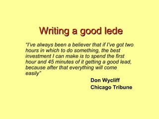 Writing a good lede
“I’ve always been a believer that if I’ve got two
hours in which to do something, the best
investment I can make is to spend the first
hour and 45 minutes of it getting a good lead,
because after that everything will come
easily”
                            Don Wycliff
                            Chicago Tribune
 