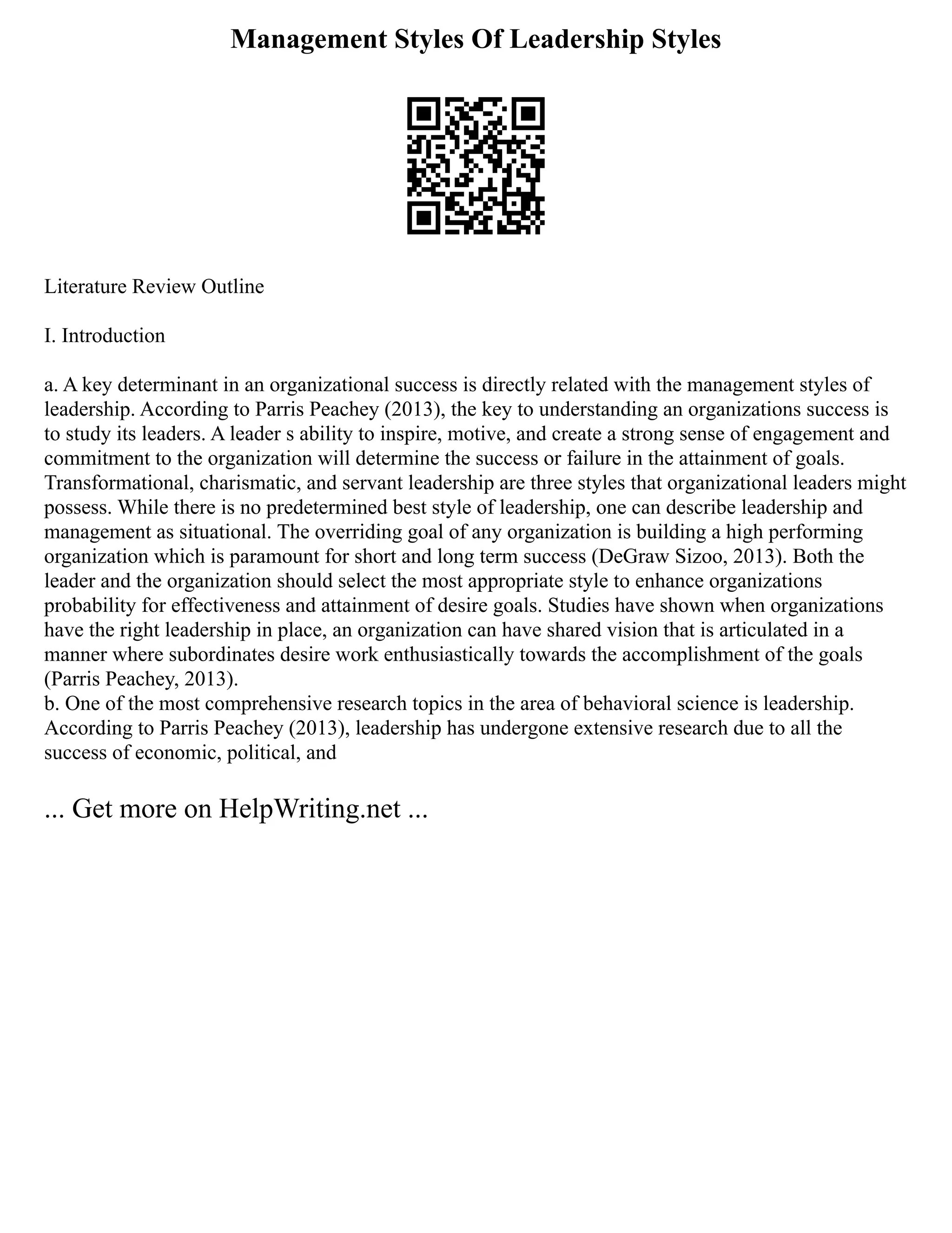 Management Styles Of Leadership Styles
Literature Review Outline
I. Introduction
a. A key determinant in an organizational success is directly related with the management styles of
leadership. According to Parris Peachey (2013), the key to understanding an organizations success is
to study its leaders. A leader s ability to inspire, motive, and create a strong sense of engagement and
commitment to the organization will determine the success or failure in the attainment of goals.
Transformational, charismatic, and servant leadership are three styles that organizational leaders might
possess. While there is no predetermined best style of leadership, one can describe leadership and
management as situational. The overriding goal of any organization is building a high performing
organization which is paramount for short and long term success (DeGraw Sizoo, 2013). Both the
leader and the organization should select the most appropriate style to enhance organizations
probability for effectiveness and attainment of desire goals. Studies have shown when organizations
have the right leadership in place, an organization can have shared vision that is articulated in a
manner where subordinates desire work enthusiastically towards the accomplishment of the goals
(Parris Peachey, 2013).
b. One of the most comprehensive research topics in the area of behavioral science is leadership.
According to Parris Peachey (2013), leadership has undergone extensive research due to all the
success of economic, political, and
... Get more on HelpWriting.net ...
 