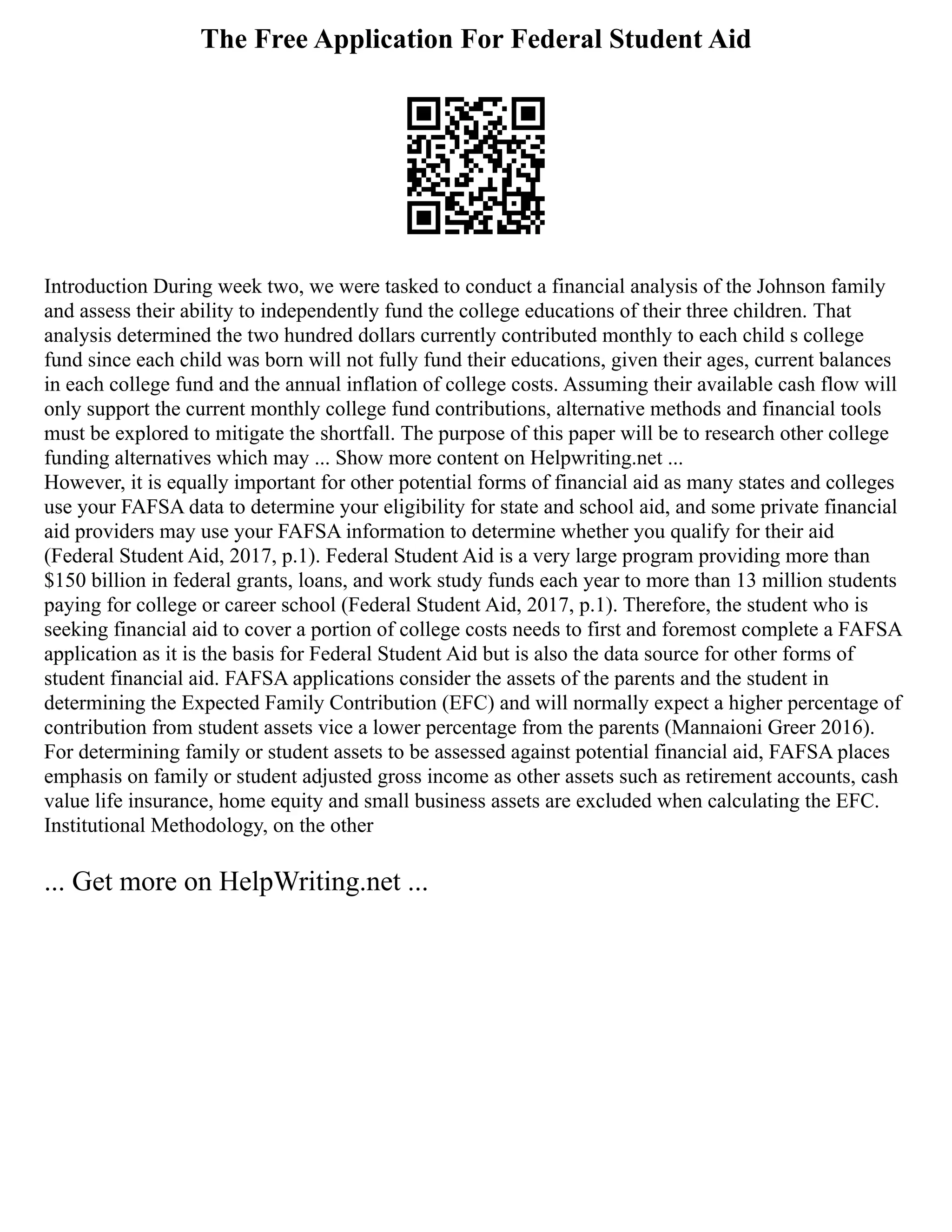 The Free Application For Federal Student Aid
Introduction During week two, we were tasked to conduct a financial analysis of the Johnson family
and assess their ability to independently fund the college educations of their three children. That
analysis determined the two hundred dollars currently contributed monthly to each child s college
fund since each child was born will not fully fund their educations, given their ages, current balances
in each college fund and the annual inflation of college costs. Assuming their available cash flow will
only support the current monthly college fund contributions, alternative methods and financial tools
must be explored to mitigate the shortfall. The purpose of this paper will be to research other college
funding alternatives which may ... Show more content on Helpwriting.net ...
However, it is equally important for other potential forms of financial aid as many states and colleges
use your FAFSA data to determine your eligibility for state and school aid, and some private financial
aid providers may use your FAFSA information to determine whether you qualify for their aid
(Federal Student Aid, 2017, p.1). Federal Student Aid is a very large program providing more than
$150 billion in federal grants, loans, and work study funds each year to more than 13 million students
paying for college or career school (Federal Student Aid, 2017, p.1). Therefore, the student who is
seeking financial aid to cover a portion of college costs needs to first and foremost complete a FAFSA
application as it is the basis for Federal Student Aid but is also the data source for other forms of
student financial aid. FAFSA applications consider the assets of the parents and the student in
determining the Expected Family Contribution (EFC) and will normally expect a higher percentage of
contribution from student assets vice a lower percentage from the parents (Mannaioni Greer 2016).
For determining family or student assets to be assessed against potential financial aid, FAFSA places
emphasis on family or student adjusted gross income as other assets such as retirement accounts, cash
value life insurance, home equity and small business assets are excluded when calculating the EFC.
Institutional Methodology, on the other
... Get more on HelpWriting.net ...
 