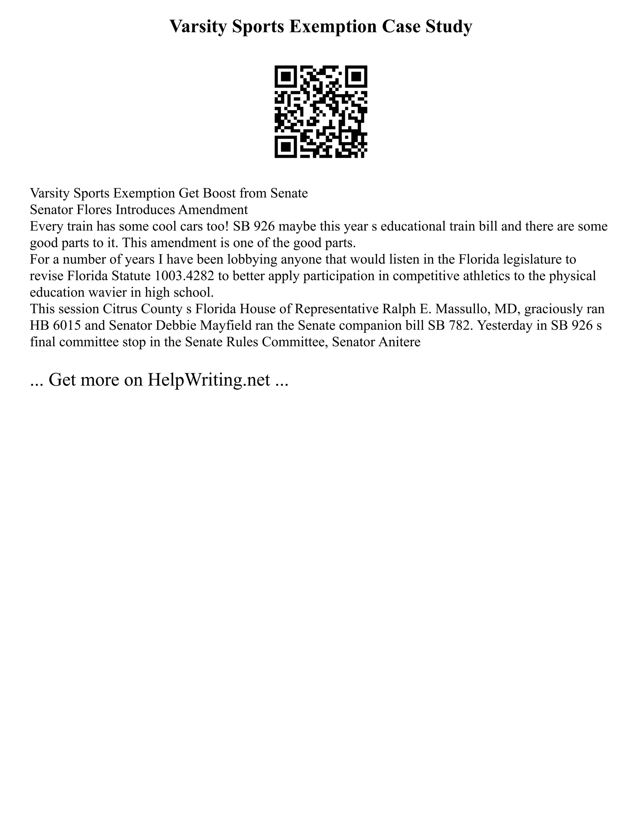 Varsity Sports Exemption Case Study
Varsity Sports Exemption Get Boost from Senate
Senator Flores Introduces Amendment
Every train has some cool cars too! SB 926 maybe this year s educational train bill and there are some
good parts to it. This amendment is one of the good parts.
For a number of years I have been lobbying anyone that would listen in the Florida legislature to
revise Florida Statute 1003.4282 to better apply participation in competitive athletics to the physical
education wavier in high school.
This session Citrus County s Florida House of Representative Ralph E. Massullo, MD, graciously ran
HB 6015 and Senator Debbie Mayfield ran the Senate companion bill SB 782. Yesterday in SB 926 s
final committee stop in the Senate Rules Committee, Senator Anitere
... Get more on HelpWriting.net ...
 