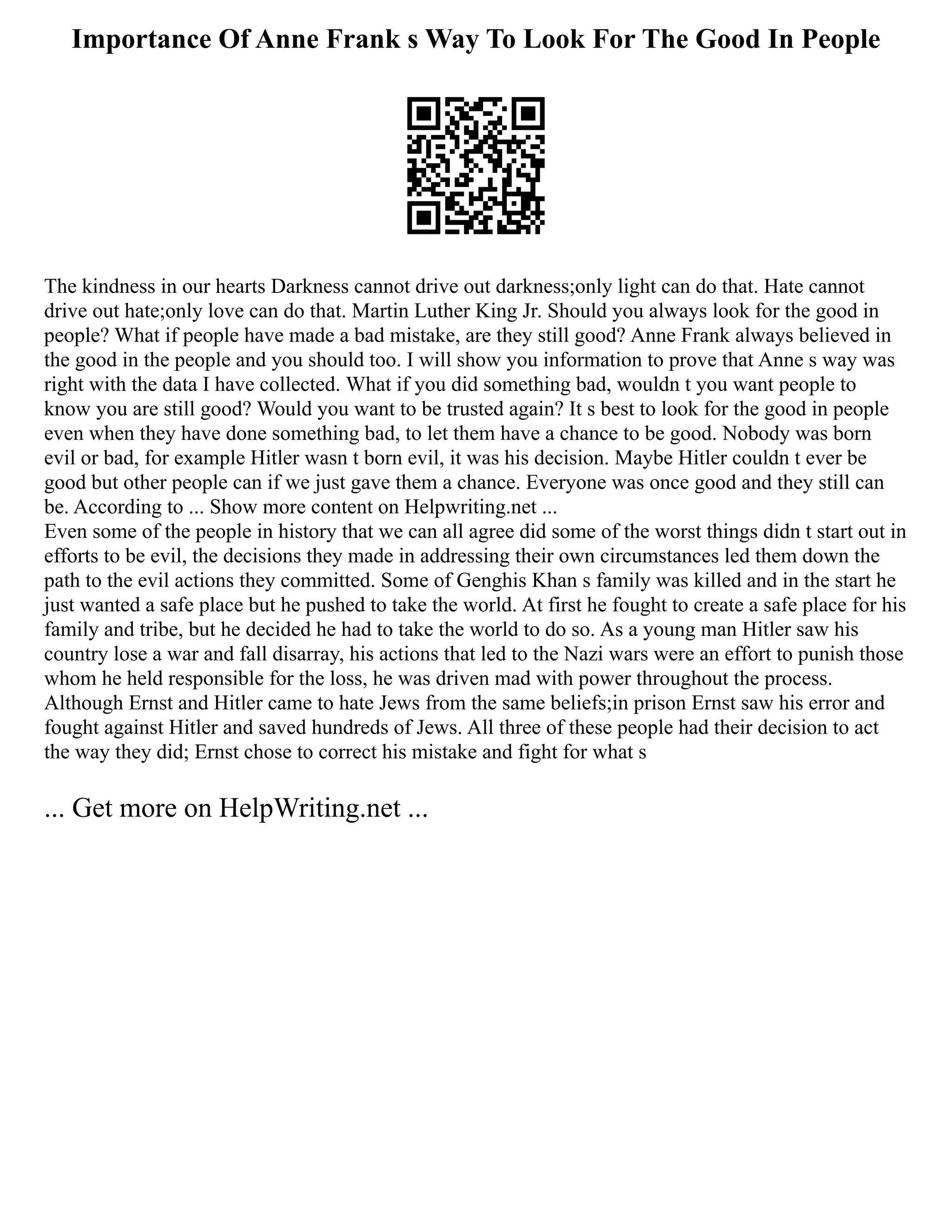 Importance Of Anne Frank s Way To Look For The Good In People
The kindness in our hearts Darkness cannot drive out darkness;only light can do that. Hate cannot
drive out hate;only love can do that. Martin Luther King Jr. Should you always look for the good in
people? What if people have made a bad mistake, are they still good? Anne Frank always believed in
the good in the people and you should too. I will show you information to prove that Anne s way was
right with the data I have collected. What if you did something bad, wouldn t you want people to
know you are still good? Would you want to be trusted again? It s best to look for the good in people
even when they have done something bad, to let them have a chance to be good. Nobody was born
evil or bad, for example Hitler wasn t born evil, it was his decision. Maybe Hitler couldn t ever be
good but other people can if we just gave them a chance. Everyone was once good and they still can
be. According to ... Show more content on Helpwriting.net ...
Even some of the people in history that we can all agree did some of the worst things didn t start out in
efforts to be evil, the decisions they made in addressing their own circumstances led them down the
path to the evil actions they committed. Some of Genghis Khan s family was killed and in the start he
just wanted a safe place but he pushed to take the world. At first he fought to create a safe place for his
family and tribe, but he decided he had to take the world to do so. As a young man Hitler saw his
country lose a war and fall disarray, his actions that led to the Nazi wars were an effort to punish those
whom he held responsible for the loss, he was driven mad with power throughout the process.
Although Ernst and Hitler came to hate Jews from the same beliefs;in prison Ernst saw his error and
fought against Hitler and saved hundreds of Jews. All three of these people had their decision to act
the way they did; Ernst chose to correct his mistake and fight for what s
... Get more on HelpWriting.net ...
 