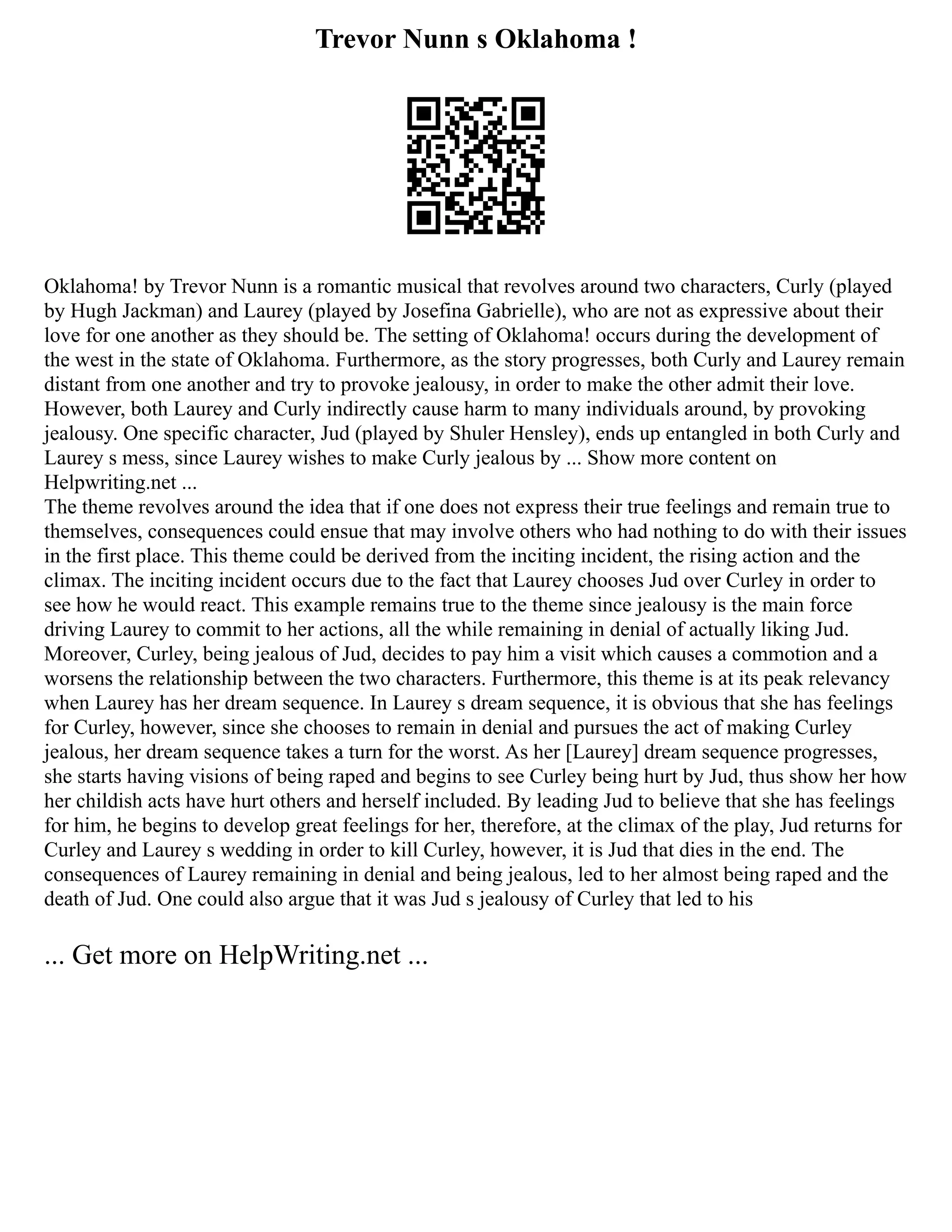 Trevor Nunn s Oklahoma !
Oklahoma! by Trevor Nunn is a romantic musical that revolves around two characters, Curly (played
by Hugh Jackman) and Laurey (played by Josefina Gabrielle), who are not as expressive about their
love for one another as they should be. The setting of Oklahoma! occurs during the development of
the west in the state of Oklahoma. Furthermore, as the story progresses, both Curly and Laurey remain
distant from one another and try to provoke jealousy, in order to make the other admit their love.
However, both Laurey and Curly indirectly cause harm to many individuals around, by provoking
jealousy. One specific character, Jud (played by Shuler Hensley), ends up entangled in both Curly and
Laurey s mess, since Laurey wishes to make Curly jealous by ... Show more content on
Helpwriting.net ...
The theme revolves around the idea that if one does not express their true feelings and remain true to
themselves, consequences could ensue that may involve others who had nothing to do with their issues
in the first place. This theme could be derived from the inciting incident, the rising action and the
climax. The inciting incident occurs due to the fact that Laurey chooses Jud over Curley in order to
see how he would react. This example remains true to the theme since jealousy is the main force
driving Laurey to commit to her actions, all the while remaining in denial of actually liking Jud.
Moreover, Curley, being jealous of Jud, decides to pay him a visit which causes a commotion and a
worsens the relationship between the two characters. Furthermore, this theme is at its peak relevancy
when Laurey has her dream sequence. In Laurey s dream sequence, it is obvious that she has feelings
for Curley, however, since she chooses to remain in denial and pursues the act of making Curley
jealous, her dream sequence takes a turn for the worst. As her [Laurey] dream sequence progresses,
she starts having visions of being raped and begins to see Curley being hurt by Jud, thus show her how
her childish acts have hurt others and herself included. By leading Jud to believe that she has feelings
for him, he begins to develop great feelings for her, therefore, at the climax of the play, Jud returns for
Curley and Laurey s wedding in order to kill Curley, however, it is Jud that dies in the end. The
consequences of Laurey remaining in denial and being jealous, led to her almost being raped and the
death of Jud. One could also argue that it was Jud s jealousy of Curley that led to his
... Get more on HelpWriting.net ...
 