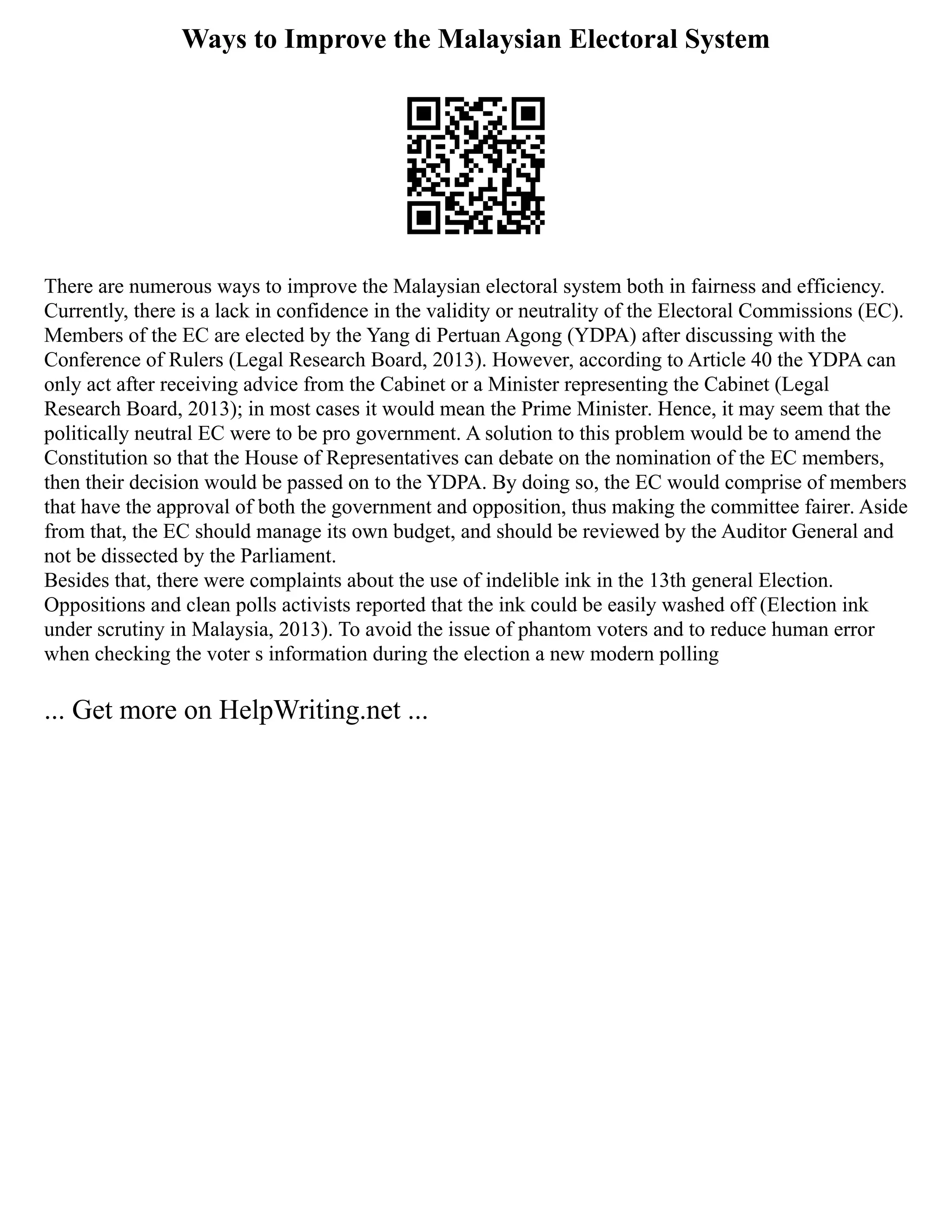 Ways to Improve the Malaysian Electoral System
There are numerous ways to improve the Malaysian electoral system both in fairness and efficiency.
Currently, there is a lack in confidence in the validity or neutrality of the Electoral Commissions (EC).
Members of the EC are elected by the Yang di Pertuan Agong (YDPA) after discussing with the
Conference of Rulers (Legal Research Board, 2013). However, according to Article 40 the YDPA can
only act after receiving advice from the Cabinet or a Minister representing the Cabinet (Legal
Research Board, 2013); in most cases it would mean the Prime Minister. Hence, it may seem that the
politically neutral EC were to be pro government. A solution to this problem would be to amend the
Constitution so that the House of Representatives can debate on the nomination of the EC members,
then their decision would be passed on to the YDPA. By doing so, the EC would comprise of members
that have the approval of both the government and opposition, thus making the committee fairer. Aside
from that, the EC should manage its own budget, and should be reviewed by the Auditor General and
not be dissected by the Parliament.
Besides that, there were complaints about the use of indelible ink in the 13th general Election.
Oppositions and clean polls activists reported that the ink could be easily washed off (Election ink
under scrutiny in Malaysia, 2013). To avoid the issue of phantom voters and to reduce human error
when checking the voter s information during the election a new modern polling
... Get more on HelpWriting.net ...
 