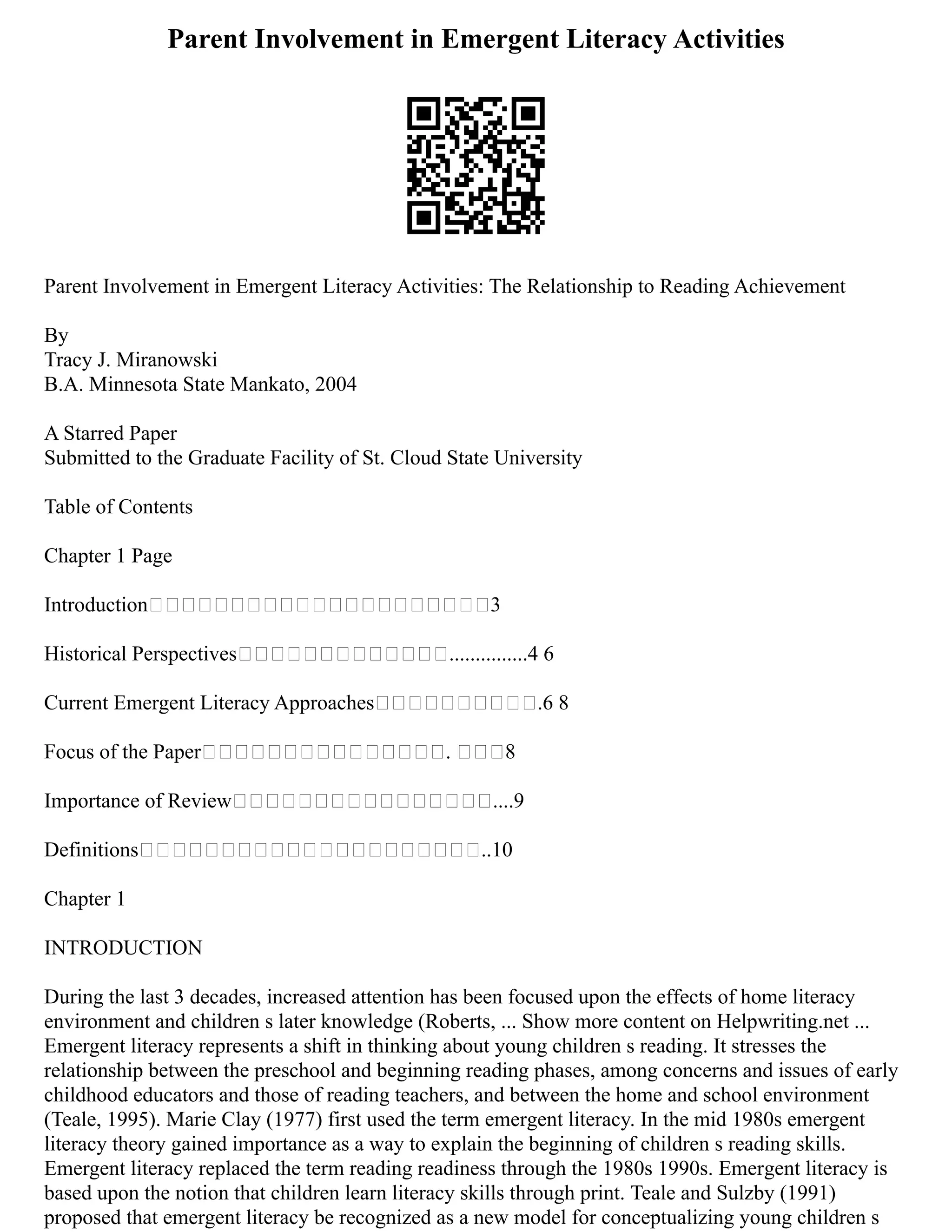 Parent Involvement in Emergent Literacy Activities
Parent Involvement in Emergent Literacy Activities: The Relationship to Reading Achievement
By
Tracy J. Miranowski
B.A. Minnesota State Mankato, 2004
A Starred Paper
Submitted to the Graduate Facility of St. Cloud State University
Table of Contents
Chapter 1 Page
Introduction 3
Historical Perspectives ...............4 6
Current Emergent Literacy Approaches .6 8
Focus of the Paper . 8
Importance of Review ....9
Definitions ..10
Chapter 1
INTRODUCTION
During the last 3 decades, increased attention has been focused upon the effects of home literacy
environment and children s later knowledge (Roberts, ... Show more content on Helpwriting.net ...
Emergent literacy represents a shift in thinking about young children s reading. It stresses the
relationship between the preschool and beginning reading phases, among concerns and issues of early
childhood educators and those of reading teachers, and between the home and school environment
(Teale, 1995). Marie Clay (1977) first used the term emergent literacy. In the mid 1980s emergent
literacy theory gained importance as a way to explain the beginning of children s reading skills.
Emergent literacy replaced the term reading readiness through the 1980s 1990s. Emergent literacy is
based upon the notion that children learn literacy skills through print. Teale and Sulzby (1991)
proposed that emergent literacy be recognized as a new model for conceptualizing young children s
 