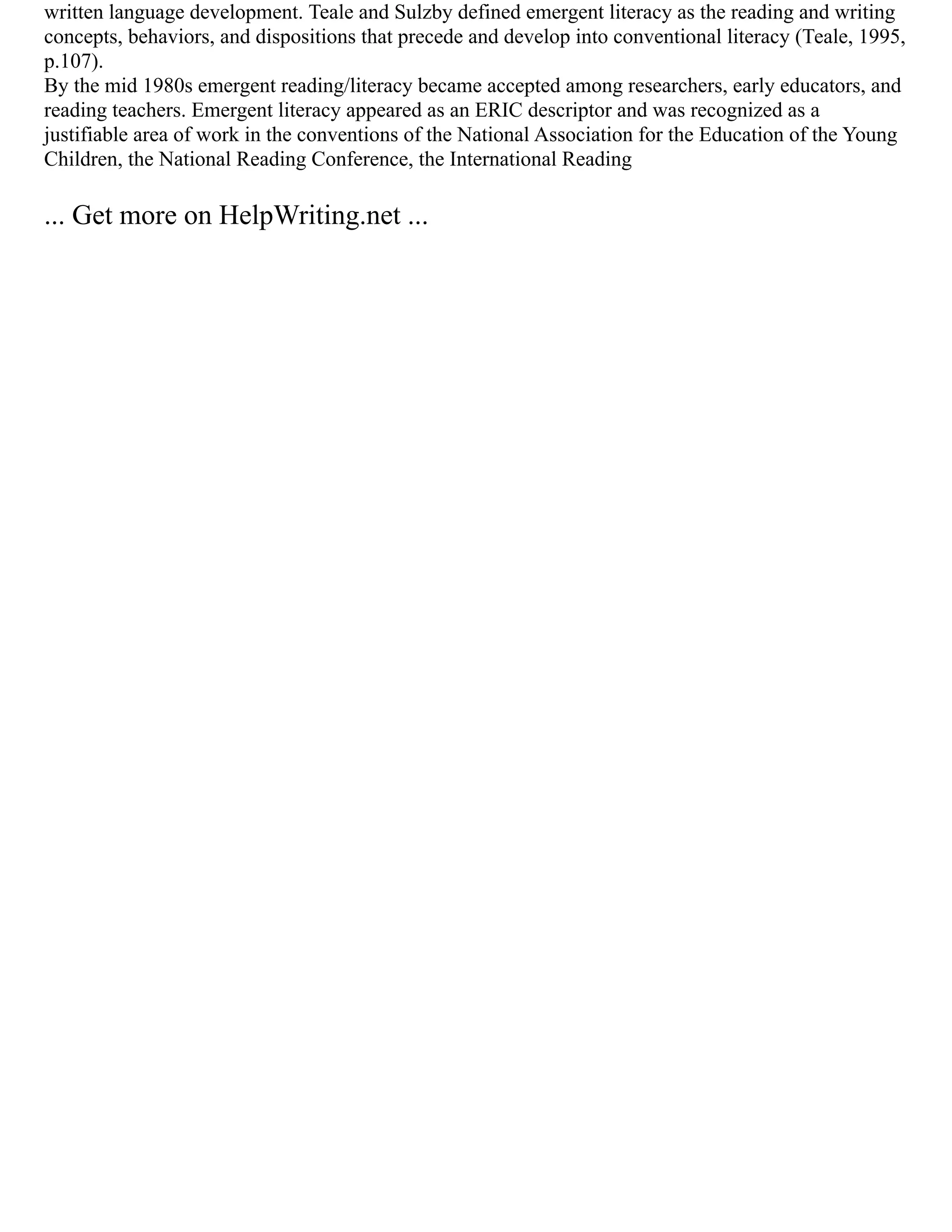 written language development. Teale and Sulzby defined emergent literacy as the reading and writing
concepts, behaviors, and dispositions that precede and develop into conventional literacy (Teale, 1995,
p.107).
By the mid 1980s emergent reading/literacy became accepted among researchers, early educators, and
reading teachers. Emergent literacy appeared as an ERIC descriptor and was recognized as a
justifiable area of work in the conventions of the National Association for the Education of the Young
Children, the National Reading Conference, the International Reading
... Get more on HelpWriting.net ...
 
