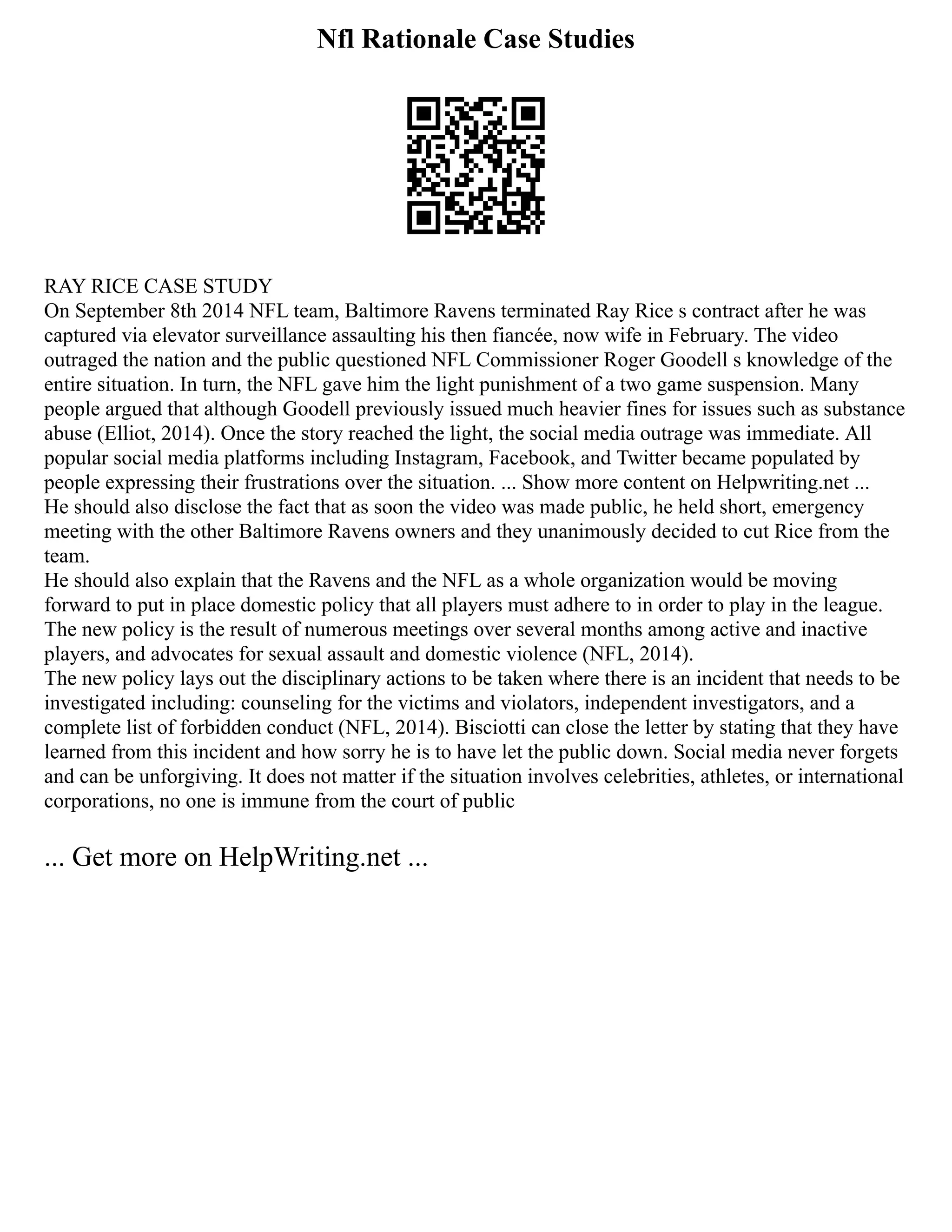 Nfl Rationale Case Studies
RAY RICE CASE STUDY
On September 8th 2014 NFL team, Baltimore Ravens terminated Ray Rice s contract after he was
captured via elevator surveillance assaulting his then fiancée, now wife in February. The video
outraged the nation and the public questioned NFL Commissioner Roger Goodell s knowledge of the
entire situation. In turn, the NFL gave him the light punishment of a two game suspension. Many
people argued that although Goodell previously issued much heavier fines for issues such as substance
abuse (Elliot, 2014). Once the story reached the light, the social media outrage was immediate. All
popular social media platforms including Instagram, Facebook, and Twitter became populated by
people expressing their frustrations over the situation. ... Show more content on Helpwriting.net ...
He should also disclose the fact that as soon the video was made public, he held short, emergency
meeting with the other Baltimore Ravens owners and they unanimously decided to cut Rice from the
team.
He should also explain that the Ravens and the NFL as a whole organization would be moving
forward to put in place domestic policy that all players must adhere to in order to play in the league.
The new policy is the result of numerous meetings over several months among active and inactive
players, and advocates for sexual assault and domestic violence (NFL, 2014).
The new policy lays out the disciplinary actions to be taken where there is an incident that needs to be
investigated including: counseling for the victims and violators, independent investigators, and a
complete list of forbidden conduct (NFL, 2014). Bisciotti can close the letter by stating that they have
learned from this incident and how sorry he is to have let the public down. Social media never forgets
and can be unforgiving. It does not matter if the situation involves celebrities, athletes, or international
corporations, no one is immune from the court of public
... Get more on HelpWriting.net ...
 
