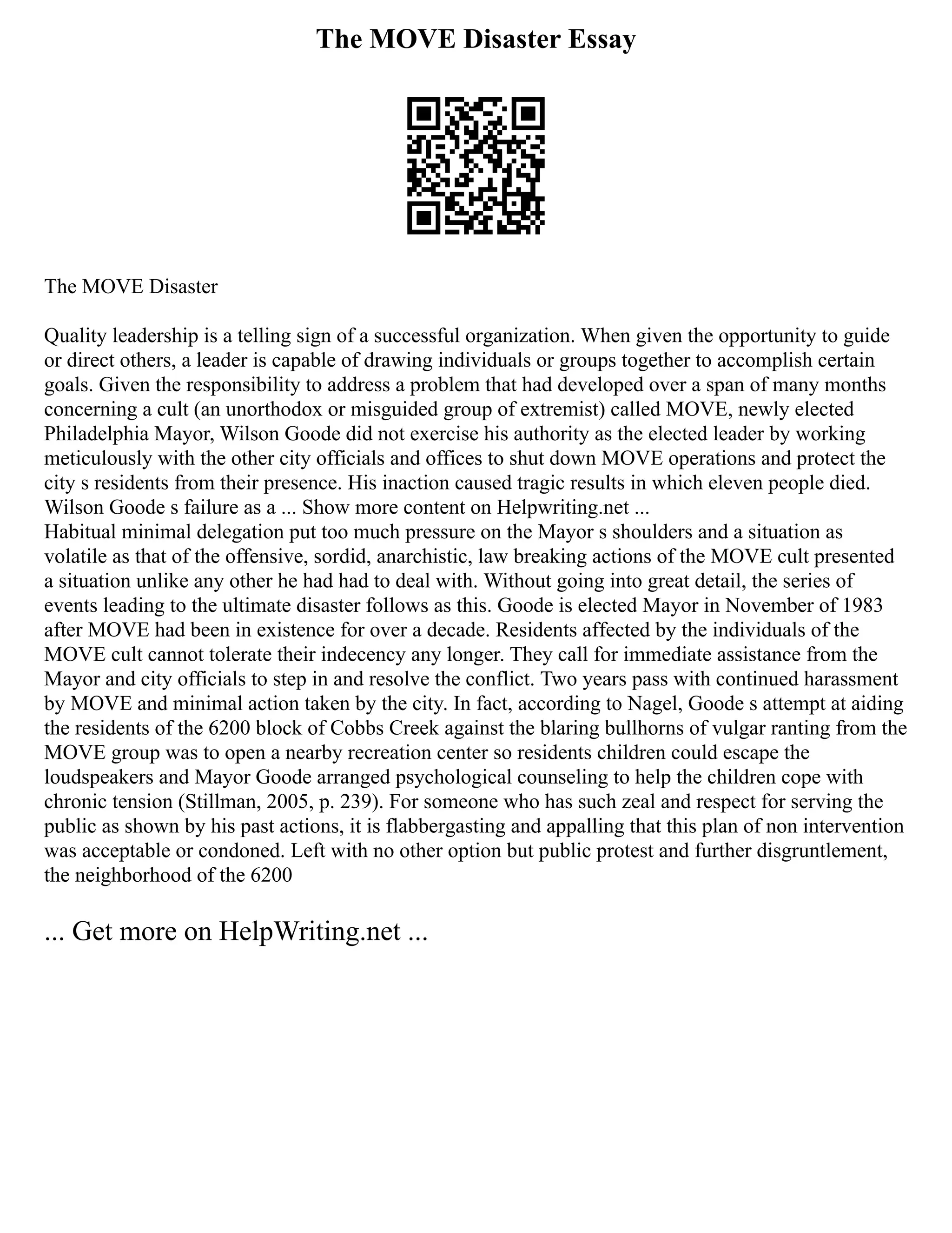 The MOVE Disaster Essay
The MOVE Disaster
Quality leadership is a telling sign of a successful organization. When given the opportunity to guide
or direct others, a leader is capable of drawing individuals or groups together to accomplish certain
goals. Given the responsibility to address a problem that had developed over a span of many months
concerning a cult (an unorthodox or misguided group of extremist) called MOVE, newly elected
Philadelphia Mayor, Wilson Goode did not exercise his authority as the elected leader by working
meticulously with the other city officials and offices to shut down MOVE operations and protect the
city s residents from their presence. His inaction caused tragic results in which eleven people died.
Wilson Goode s failure as a ... Show more content on Helpwriting.net ...
Habitual minimal delegation put too much pressure on the Mayor s shoulders and a situation as
volatile as that of the offensive, sordid, anarchistic, law breaking actions of the MOVE cult presented
a situation unlike any other he had had to deal with. Without going into great detail, the series of
events leading to the ultimate disaster follows as this. Goode is elected Mayor in November of 1983
after MOVE had been in existence for over a decade. Residents affected by the individuals of the
MOVE cult cannot tolerate their indecency any longer. They call for immediate assistance from the
Mayor and city officials to step in and resolve the conflict. Two years pass with continued harassment
by MOVE and minimal action taken by the city. In fact, according to Nagel, Goode s attempt at aiding
the residents of the 6200 block of Cobbs Creek against the blaring bullhorns of vulgar ranting from the
MOVE group was to open a nearby recreation center so residents children could escape the
loudspeakers and Mayor Goode arranged psychological counseling to help the children cope with
chronic tension (Stillman, 2005, p. 239). For someone who has such zeal and respect for serving the
public as shown by his past actions, it is flabbergasting and appalling that this plan of non intervention
was acceptable or condoned. Left with no other option but public protest and further disgruntlement,
the neighborhood of the 6200
... Get more on HelpWriting.net ...
 