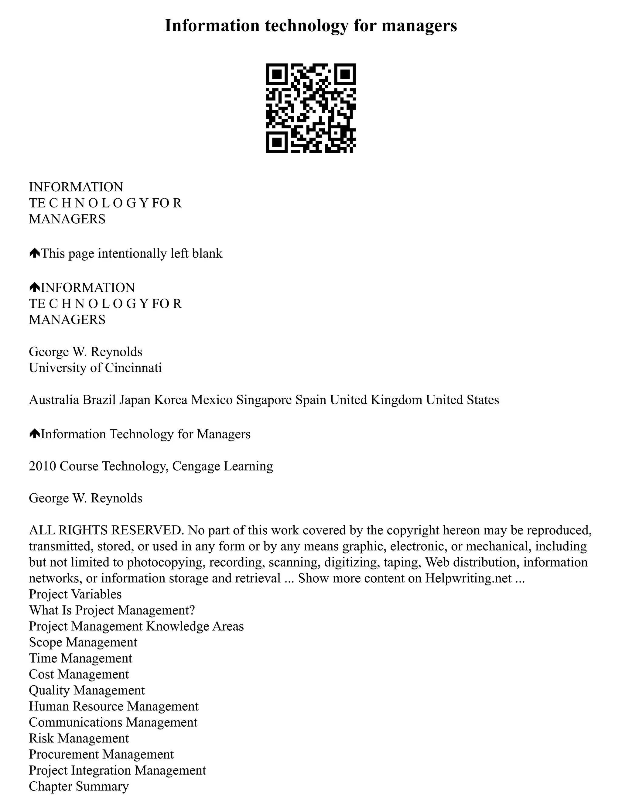 Information technology for managers
INFORMATION
TE C H N O L O G Y FO R
MANAGERS
This page intentionally left blank
INFORMATION
TE C H N O L O G Y FO R
MANAGERS
George W. Reynolds
University of Cincinnati
Australia Brazil Japan Korea Mexico Singapore Spain United Kingdom United States
Information Technology for Managers
2010 Course Technology, Cengage Learning
George W. Reynolds
ALL RIGHTS RESERVED. No part of this work covered by the copyright hereon may be reproduced,
transmitted, stored, or used in any form or by any means graphic, electronic, or mechanical, including
but not limited to photocopying, recording, scanning, digitizing, taping, Web distribution, information
networks, or information storage and retrieval ... Show more content on Helpwriting.net ...
Project Variables
What Is Project Management?
Project Management Knowledge Areas
Scope Management
Time Management
Cost Management
Quality Management
Human Resource Management
Communications Management
Risk Management
Procurement Management
Project Integration Management
Chapter Summary
 