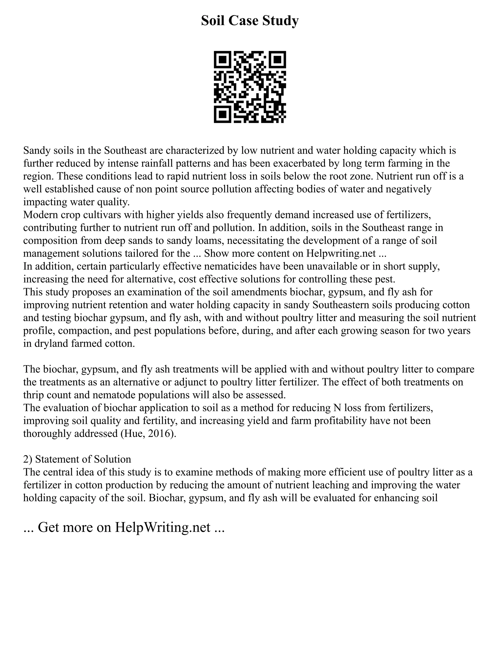 Soil Case Study
Sandy soils in the Southeast are characterized by low nutrient and water holding capacity which is
further reduced by intense rainfall patterns and has been exacerbated by long term farming in the
region. These conditions lead to rapid nutrient loss in soils below the root zone. Nutrient run off is a
well established cause of non point source pollution affecting bodies of water and negatively
impacting water quality.
Modern crop cultivars with higher yields also frequently demand increased use of fertilizers,
contributing further to nutrient run off and pollution. In addition, soils in the Southeast range in
composition from deep sands to sandy loams, necessitating the development of a range of soil
management solutions tailored for the ... Show more content on Helpwriting.net ...
In addition, certain particularly effective nematicides have been unavailable or in short supply,
increasing the need for alternative, cost effective solutions for controlling these pest.
This study proposes an examination of the soil amendments biochar, gypsum, and fly ash for
improving nutrient retention and water holding capacity in sandy Southeastern soils producing cotton
and testing biochar gypsum, and fly ash, with and without poultry litter and measuring the soil nutrient
profile, compaction, and pest populations before, during, and after each growing season for two years
in dryland farmed cotton.
The biochar, gypsum, and fly ash treatments will be applied with and without poultry litter to compare
the treatments as an alternative or adjunct to poultry litter fertilizer. The effect of both treatments on
thrip count and nematode populations will also be assessed.
The evaluation of biochar application to soil as a method for reducing N loss from fertilizers,
improving soil quality and fertility, and increasing yield and farm profitability have not been
thoroughly addressed (Hue, 2016).
2) Statement of Solution
The central idea of this study is to examine methods of making more efficient use of poultry litter as a
fertilizer in cotton production by reducing the amount of nutrient leaching and improving the water
holding capacity of the soil. Biochar, gypsum, and fly ash will be evaluated for enhancing soil
... Get more on HelpWriting.net ...
 