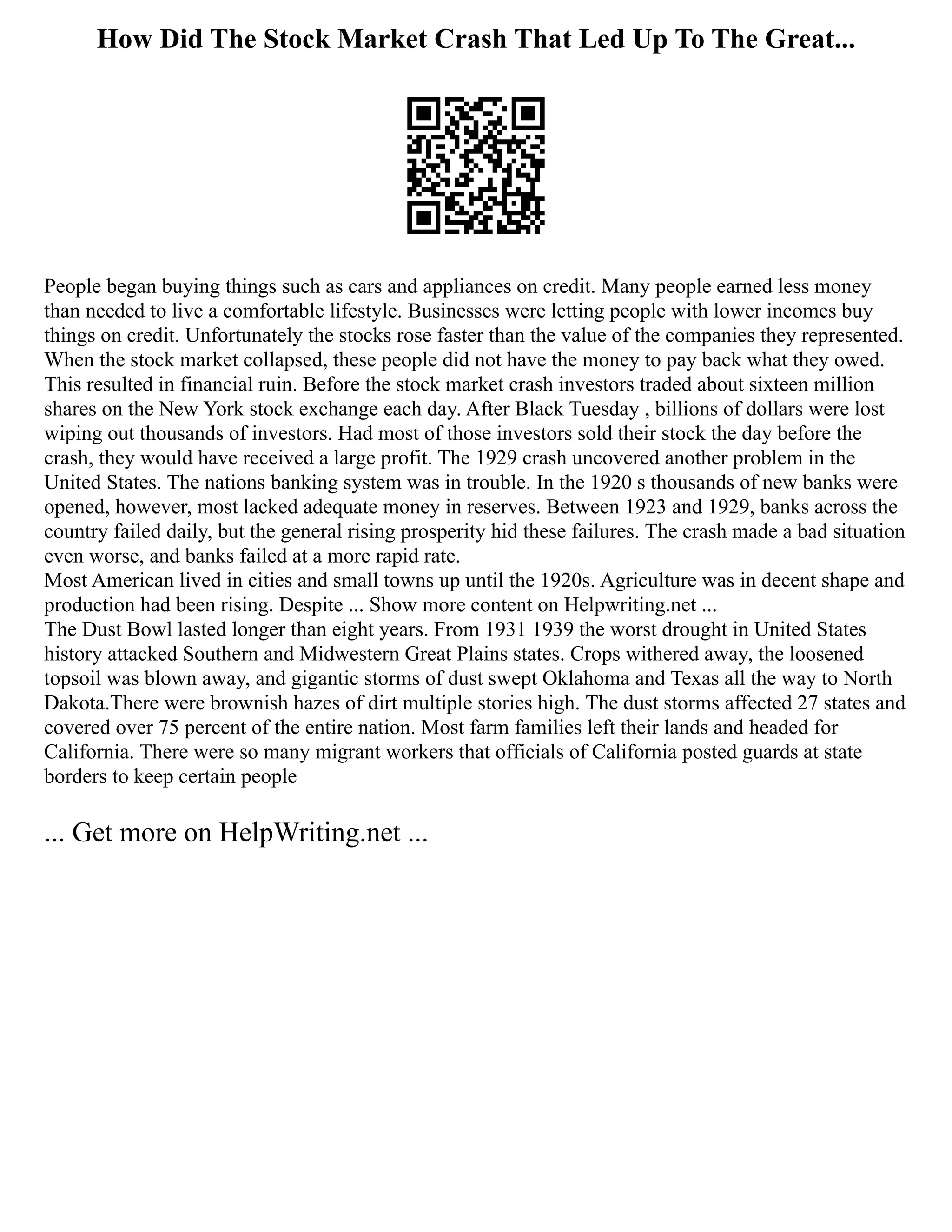 How Did The Stock Market Crash That Led Up To The Great...
People began buying things such as cars and appliances on credit. Many people earned less money
than needed to live a comfortable lifestyle. Businesses were letting people with lower incomes buy
things on credit. Unfortunately the stocks rose faster than the value of the companies they represented.
When the stock market collapsed, these people did not have the money to pay back what they owed.
This resulted in financial ruin. Before the stock market crash investors traded about sixteen million
shares on the New York stock exchange each day. After Black Tuesday , billions of dollars were lost
wiping out thousands of investors. Had most of those investors sold their stock the day before the
crash, they would have received a large profit. The 1929 crash uncovered another problem in the
United States. The nations banking system was in trouble. In the 1920 s thousands of new banks were
opened, however, most lacked adequate money in reserves. Between 1923 and 1929, banks across the
country failed daily, but the general rising prosperity hid these failures. The crash made a bad situation
even worse, and banks failed at a more rapid rate.
Most American lived in cities and small towns up until the 1920s. Agriculture was in decent shape and
production had been rising. Despite ... Show more content on Helpwriting.net ...
The Dust Bowl lasted longer than eight years. From 1931 1939 the worst drought in United States
history attacked Southern and Midwestern Great Plains states. Crops withered away, the loosened
topsoil was blown away, and gigantic storms of dust swept Oklahoma and Texas all the way to North
Dakota.There were brownish hazes of dirt multiple stories high. The dust storms affected 27 states and
covered over 75 percent of the entire nation. Most farm families left their lands and headed for
California. There were so many migrant workers that officials of California posted guards at state
borders to keep certain people
... Get more on HelpWriting.net ...
 