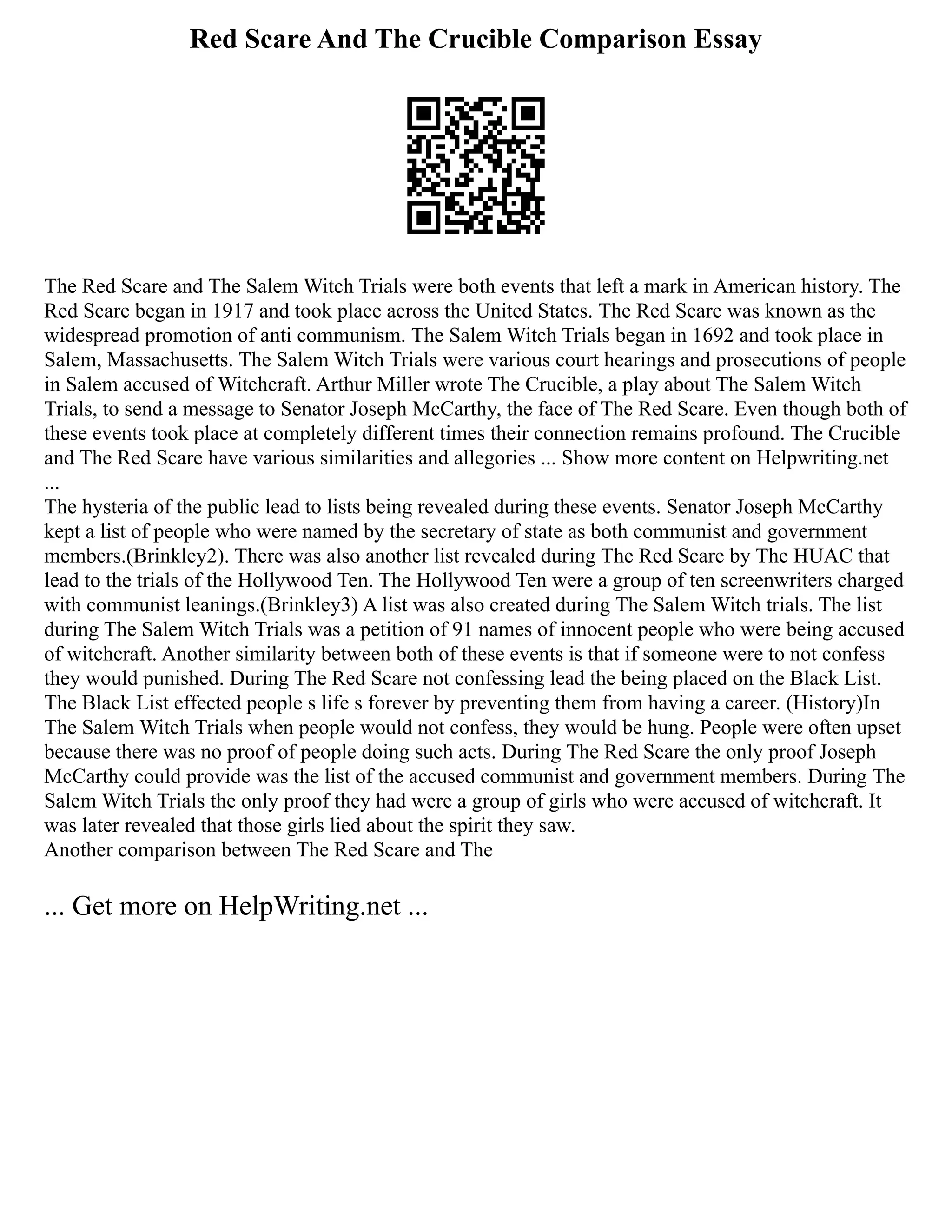 Red Scare And The Crucible Comparison Essay
The Red Scare and The Salem Witch Trials were both events that left a mark in American history. The
Red Scare began in 1917 and took place across the United States. The Red Scare was known as the
widespread promotion of anti communism. The Salem Witch Trials began in 1692 and took place in
Salem, Massachusetts. The Salem Witch Trials were various court hearings and prosecutions of people
in Salem accused of Witchcraft. Arthur Miller wrote The Crucible, a play about The Salem Witch
Trials, to send a message to Senator Joseph McCarthy, the face of The Red Scare. Even though both of
these events took place at completely different times their connection remains profound. The Crucible
and The Red Scare have various similarities and allegories ... Show more content on Helpwriting.net
...
The hysteria of the public lead to lists being revealed during these events. Senator Joseph McCarthy
kept a list of people who were named by the secretary of state as both communist and government
members.(Brinkley2). There was also another list revealed during The Red Scare by The HUAC that
lead to the trials of the Hollywood Ten. The Hollywood Ten were a group of ten screenwriters charged
with communist leanings.(Brinkley3) A list was also created during The Salem Witch trials. The list
during The Salem Witch Trials was a petition of 91 names of innocent people who were being accused
of witchcraft. Another similarity between both of these events is that if someone were to not confess
they would punished. During The Red Scare not confessing lead the being placed on the Black List.
The Black List effected people s life s forever by preventing them from having a career. (History)In
The Salem Witch Trials when people would not confess, they would be hung. People were often upset
because there was no proof of people doing such acts. During The Red Scare the only proof Joseph
McCarthy could provide was the list of the accused communist and government members. During The
Salem Witch Trials the only proof they had were a group of girls who were accused of witchcraft. It
was later revealed that those girls lied about the spirit they saw.
Another comparison between The Red Scare and The
... Get more on HelpWriting.net ...
 