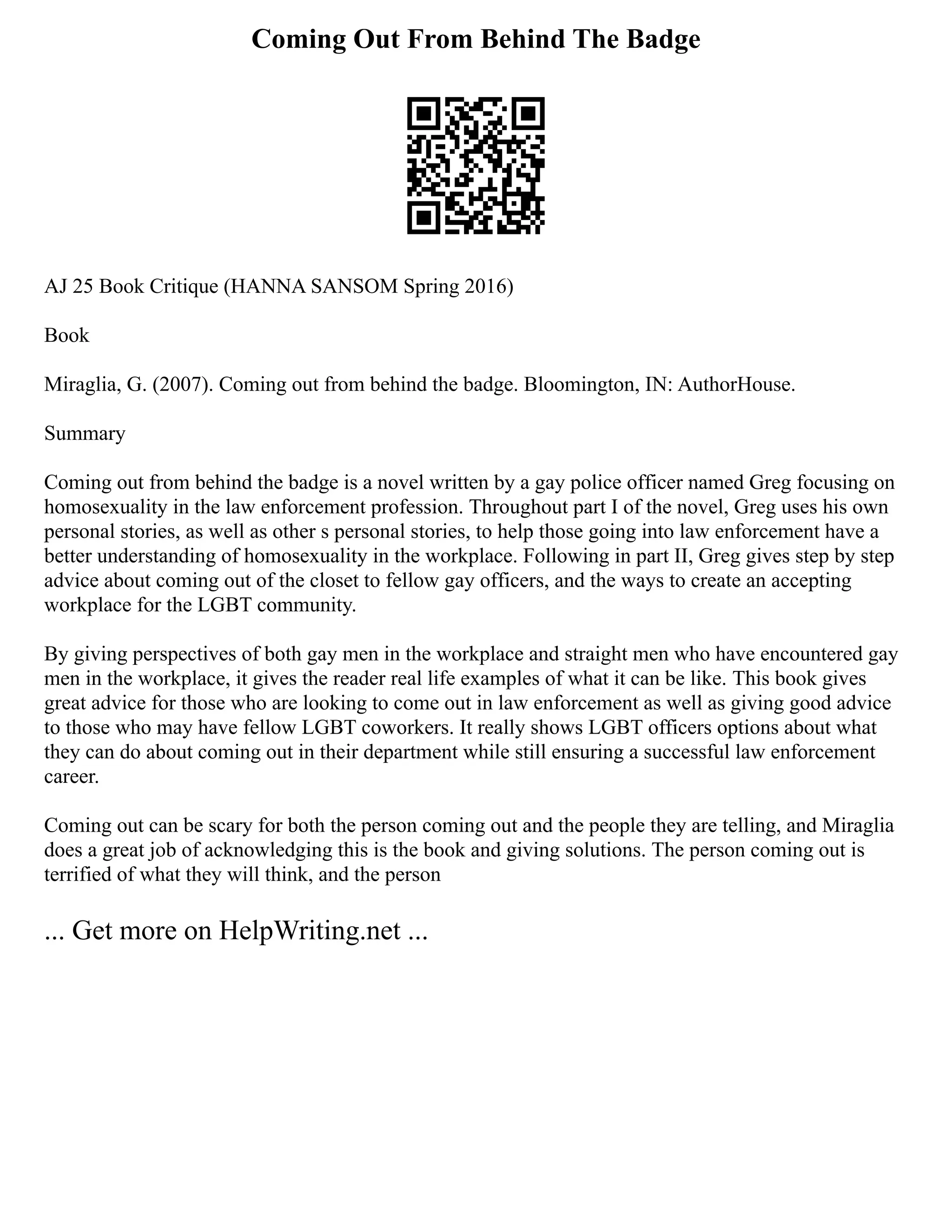 Coming Out From Behind The Badge
AJ 25 Book Critique (HANNA SANSOM Spring 2016)
Book
Miraglia, G. (2007). Coming out from behind the badge. Bloomington, IN: AuthorHouse.
Summary
Coming out from behind the badge is a novel written by a gay police officer named Greg focusing on
homosexuality in the law enforcement profession. Throughout part I of the novel, Greg uses his own
personal stories, as well as other s personal stories, to help those going into law enforcement have a
better understanding of homosexuality in the workplace. Following in part II, Greg gives step by step
advice about coming out of the closet to fellow gay officers, and the ways to create an accepting
workplace for the LGBT community.
By giving perspectives of both gay men in the workplace and straight men who have encountered gay
men in the workplace, it gives the reader real life examples of what it can be like. This book gives
great advice for those who are looking to come out in law enforcement as well as giving good advice
to those who may have fellow LGBT coworkers. It really shows LGBT officers options about what
they can do about coming out in their department while still ensuring a successful law enforcement
career.
Coming out can be scary for both the person coming out and the people they are telling, and Miraglia
does a great job of acknowledging this is the book and giving solutions. The person coming out is
terrified of what they will think, and the person
... Get more on HelpWriting.net ...
 