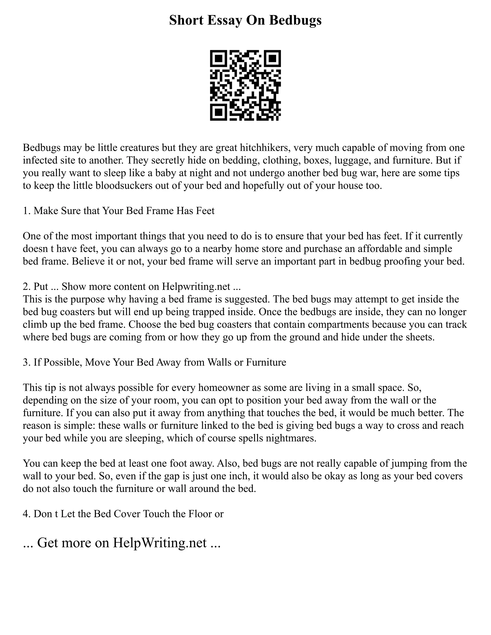 Short Essay On Bedbugs
Bedbugs may be little creatures but they are great hitchhikers, very much capable of moving from one
infected site to another. They secretly hide on bedding, clothing, boxes, luggage, and furniture. But if
you really want to sleep like a baby at night and not undergo another bed bug war, here are some tips
to keep the little bloodsuckers out of your bed and hopefully out of your house too.
1. Make Sure that Your Bed Frame Has Feet
One of the most important things that you need to do is to ensure that your bed has feet. If it currently
doesn t have feet, you can always go to a nearby home store and purchase an affordable and simple
bed frame. Believe it or not, your bed frame will serve an important part in bedbug proofing your bed.
2. Put ... Show more content on Helpwriting.net ...
This is the purpose why having a bed frame is suggested. The bed bugs may attempt to get inside the
bed bug coasters but will end up being trapped inside. Once the bedbugs are inside, they can no longer
climb up the bed frame. Choose the bed bug coasters that contain compartments because you can track
where bed bugs are coming from or how they go up from the ground and hide under the sheets.
3. If Possible, Move Your Bed Away from Walls or Furniture
This tip is not always possible for every homeowner as some are living in a small space. So,
depending on the size of your room, you can opt to position your bed away from the wall or the
furniture. If you can also put it away from anything that touches the bed, it would be much better. The
reason is simple: these walls or furniture linked to the bed is giving bed bugs a way to cross and reach
your bed while you are sleeping, which of course spells nightmares.
You can keep the bed at least one foot away. Also, bed bugs are not really capable of jumping from the
wall to your bed. So, even if the gap is just one inch, it would also be okay as long as your bed covers
do not also touch the furniture or wall around the bed.
4. Don t Let the Bed Cover Touch the Floor or
... Get more on HelpWriting.net ...
 