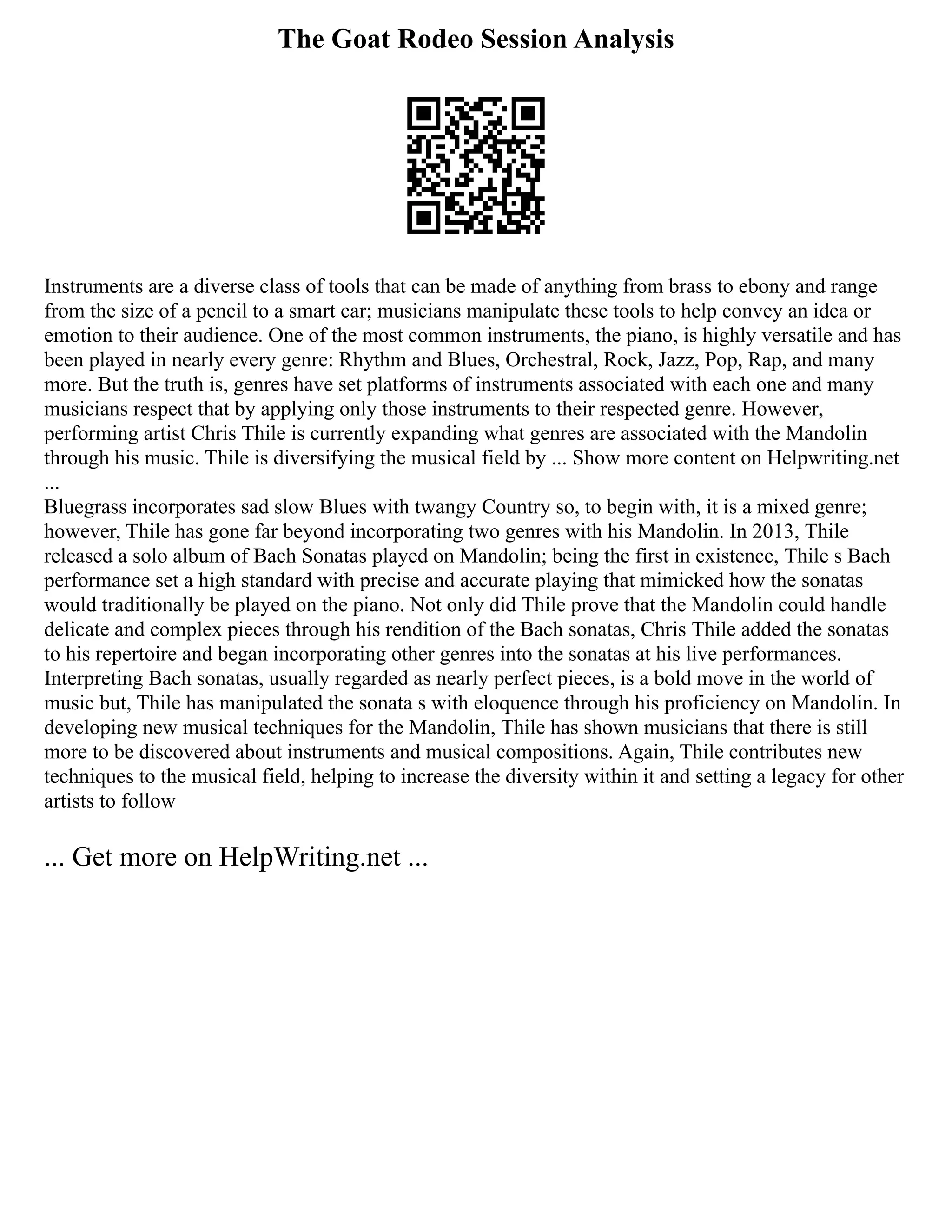 The Goat Rodeo Session Analysis
Instruments are a diverse class of tools that can be made of anything from brass to ebony and range
from the size of a pencil to a smart car; musicians manipulate these tools to help convey an idea or
emotion to their audience. One of the most common instruments, the piano, is highly versatile and has
been played in nearly every genre: Rhythm and Blues, Orchestral, Rock, Jazz, Pop, Rap, and many
more. But the truth is, genres have set platforms of instruments associated with each one and many
musicians respect that by applying only those instruments to their respected genre. However,
performing artist Chris Thile is currently expanding what genres are associated with the Mandolin
through his music. Thile is diversifying the musical field by ... Show more content on Helpwriting.net
...
Bluegrass incorporates sad slow Blues with twangy Country so, to begin with, it is a mixed genre;
however, Thile has gone far beyond incorporating two genres with his Mandolin. In 2013, Thile
released a solo album of Bach Sonatas played on Mandolin; being the first in existence, Thile s Bach
performance set a high standard with precise and accurate playing that mimicked how the sonatas
would traditionally be played on the piano. Not only did Thile prove that the Mandolin could handle
delicate and complex pieces through his rendition of the Bach sonatas, Chris Thile added the sonatas
to his repertoire and began incorporating other genres into the sonatas at his live performances.
Interpreting Bach sonatas, usually regarded as nearly perfect pieces, is a bold move in the world of
music but, Thile has manipulated the sonata s with eloquence through his proficiency on Mandolin. In
developing new musical techniques for the Mandolin, Thile has shown musicians that there is still
more to be discovered about instruments and musical compositions. Again, Thile contributes new
techniques to the musical field, helping to increase the diversity within it and setting a legacy for other
artists to follow
... Get more on HelpWriting.net ...
 