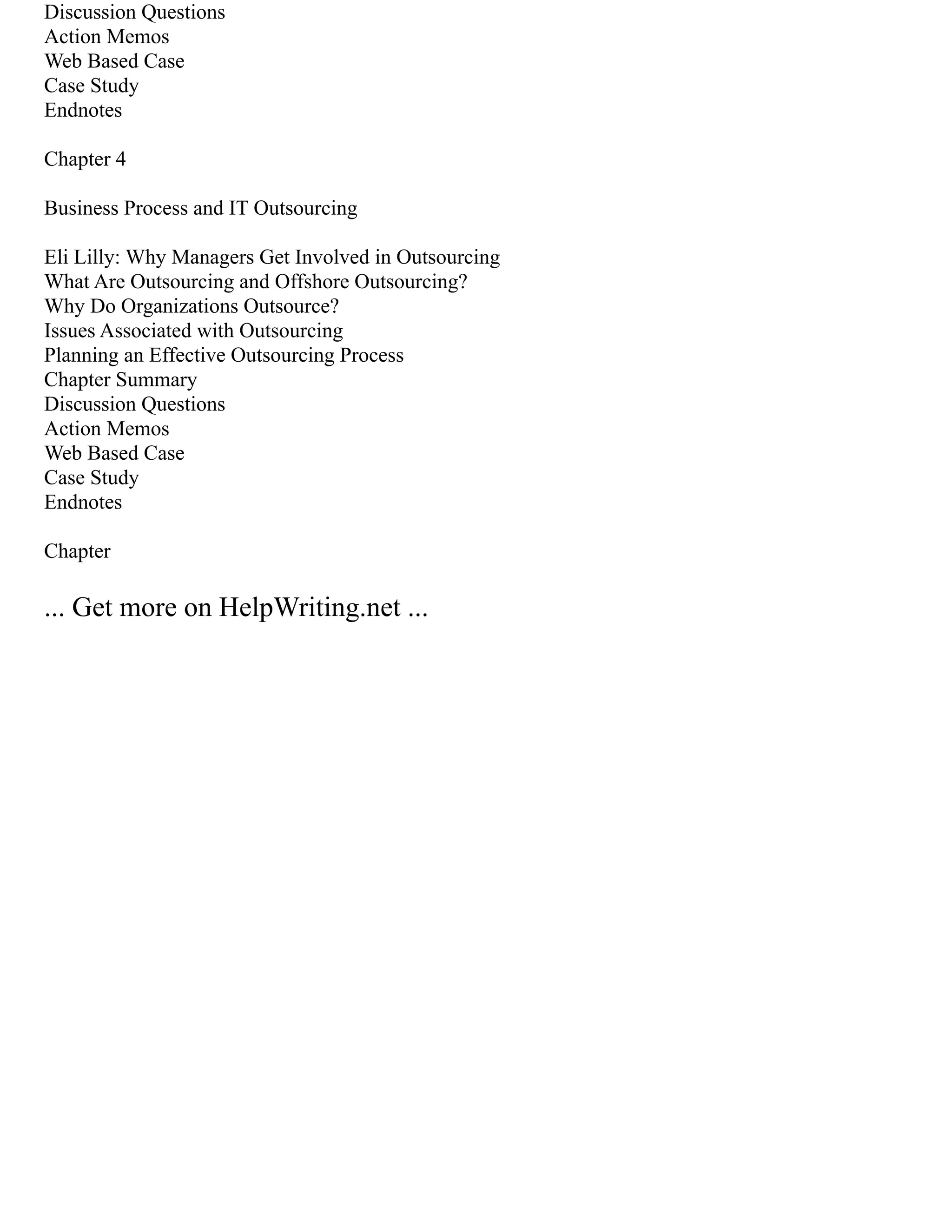 Discussion Questions
Action Memos
Web Based Case
Case Study
Endnotes
Chapter 4
Business Process and IT Outsourcing
Eli Lilly: Why Managers Get Involved in Outsourcing
What Are Outsourcing and Offshore Outsourcing?
Why Do Organizations Outsource?
Issues Associated with Outsourcing
Planning an Effective Outsourcing Process
Chapter Summary
Discussion Questions
Action Memos
Web Based Case
Case Study
Endnotes
Chapter
... Get more on HelpWriting.net ...
 