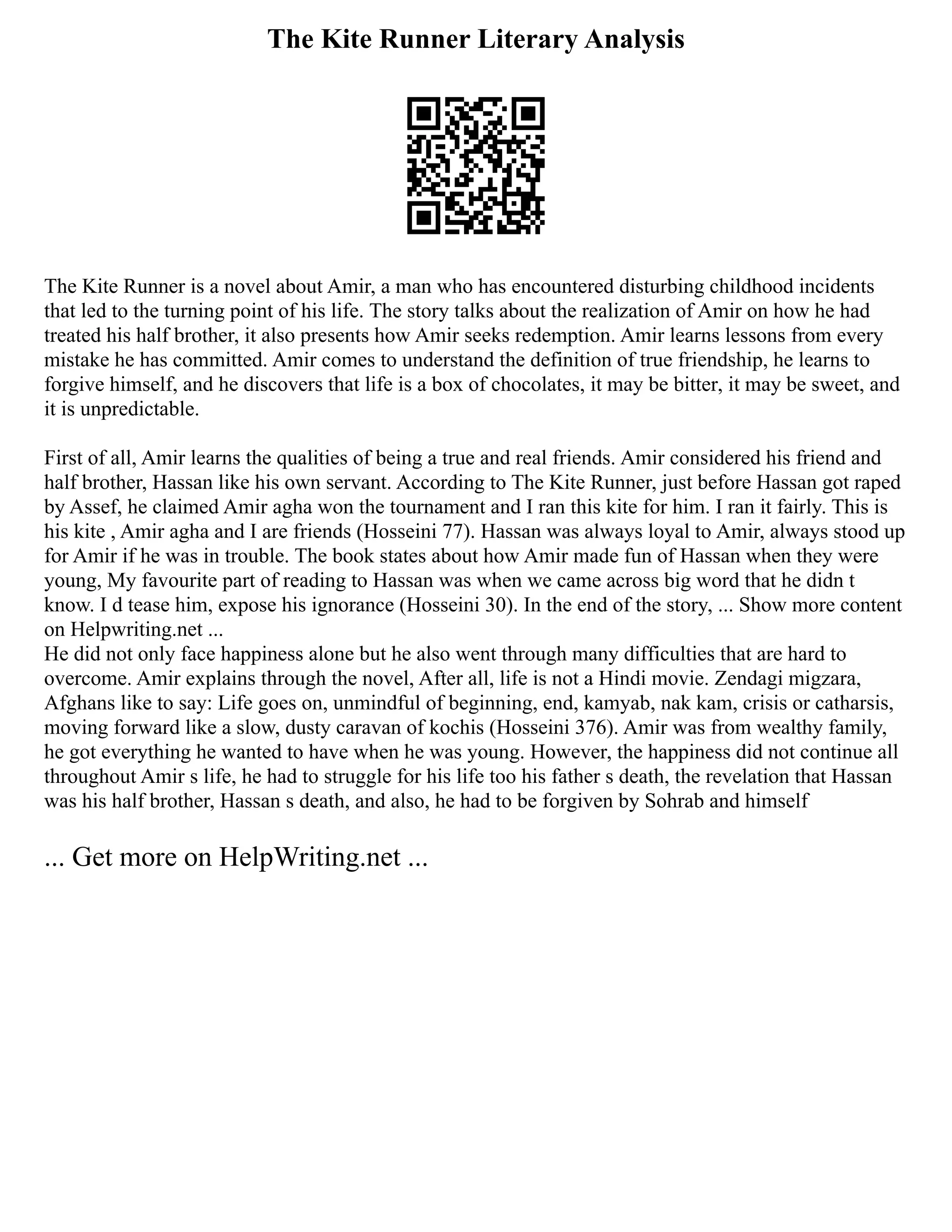 The Kite Runner Literary Analysis
The Kite Runner is a novel about Amir, a man who has encountered disturbing childhood incidents
that led to the turning point of his life. The story talks about the realization of Amir on how he had
treated his half brother, it also presents how Amir seeks redemption. Amir learns lessons from every
mistake he has committed. Amir comes to understand the definition of true friendship, he learns to
forgive himself, and he discovers that life is a box of chocolates, it may be bitter, it may be sweet, and
it is unpredictable.
First of all, Amir learns the qualities of being a true and real friends. Amir considered his friend and
half brother, Hassan like his own servant. According to The Kite Runner, just before Hassan got raped
by Assef, he claimed Amir agha won the tournament and I ran this kite for him. I ran it fairly. This is
his kite , Amir agha and I are friends (Hosseini 77). Hassan was always loyal to Amir, always stood up
for Amir if he was in trouble. The book states about how Amir made fun of Hassan when they were
young, My favourite part of reading to Hassan was when we came across big word that he didn t
know. I d tease him, expose his ignorance (Hosseini 30). In the end of the story, ... Show more content
on Helpwriting.net ...
He did not only face happiness alone but he also went through many difficulties that are hard to
overcome. Amir explains through the novel, After all, life is not a Hindi movie. Zendagi migzara,
Afghans like to say: Life goes on, unmindful of beginning, end, kamyab, nak kam, crisis or catharsis,
moving forward like a slow, dusty caravan of kochis (Hosseini 376). Amir was from wealthy family,
he got everything he wanted to have when he was young. However, the happiness did not continue all
throughout Amir s life, he had to struggle for his life too his father s death, the revelation that Hassan
was his half brother, Hassan s death, and also, he had to be forgiven by Sohrab and himself
... Get more on HelpWriting.net ...
 