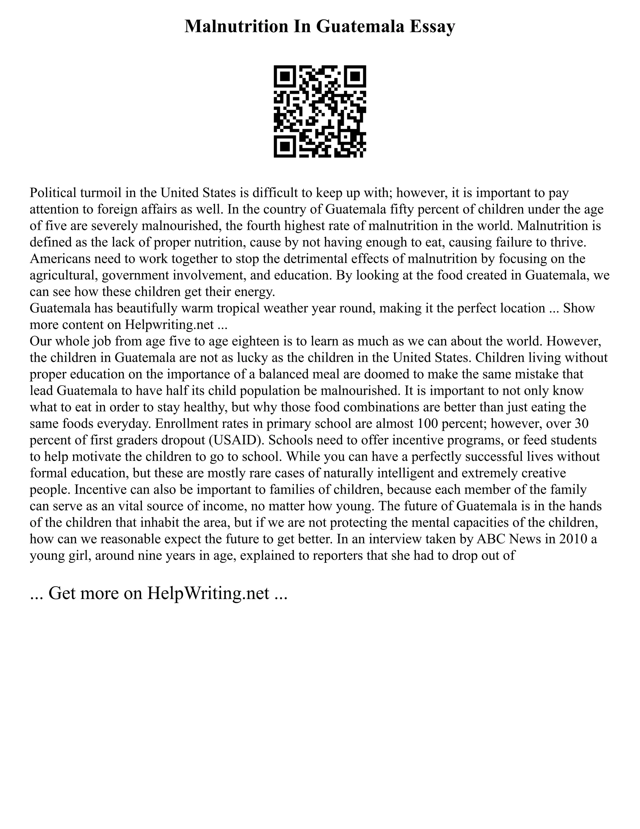 Malnutrition In Guatemala Essay
Political turmoil in the United States is difficult to keep up with; however, it is important to pay
attention to foreign affairs as well. In the country of Guatemala fifty percent of children under the age
of five are severely malnourished, the fourth highest rate of malnutrition in the world. Malnutrition is
defined as the lack of proper nutrition, cause by not having enough to eat, causing failure to thrive.
Americans need to work together to stop the detrimental effects of malnutrition by focusing on the
agricultural, government involvement, and education. By looking at the food created in Guatemala, we
can see how these children get their energy.
Guatemala has beautifully warm tropical weather year round, making it the perfect location ... Show
more content on Helpwriting.net ...
Our whole job from age five to age eighteen is to learn as much as we can about the world. However,
the children in Guatemala are not as lucky as the children in the United States. Children living without
proper education on the importance of a balanced meal are doomed to make the same mistake that
lead Guatemala to have half its child population be malnourished. It is important to not only know
what to eat in order to stay healthy, but why those food combinations are better than just eating the
same foods everyday. Enrollment rates in primary school are almost 100 percent; however, over 30
percent of first graders dropout (USAID). Schools need to offer incentive programs, or feed students
to help motivate the children to go to school. While you can have a perfectly successful lives without
formal education, but these are mostly rare cases of naturally intelligent and extremely creative
people. Incentive can also be important to families of children, because each member of the family
can serve as an vital source of income, no matter how young. The future of Guatemala is in the hands
of the children that inhabit the area, but if we are not protecting the mental capacities of the children,
how can we reasonable expect the future to get better. In an interview taken by ABC News in 2010 a
young girl, around nine years in age, explained to reporters that she had to drop out of
... Get more on HelpWriting.net ...
 