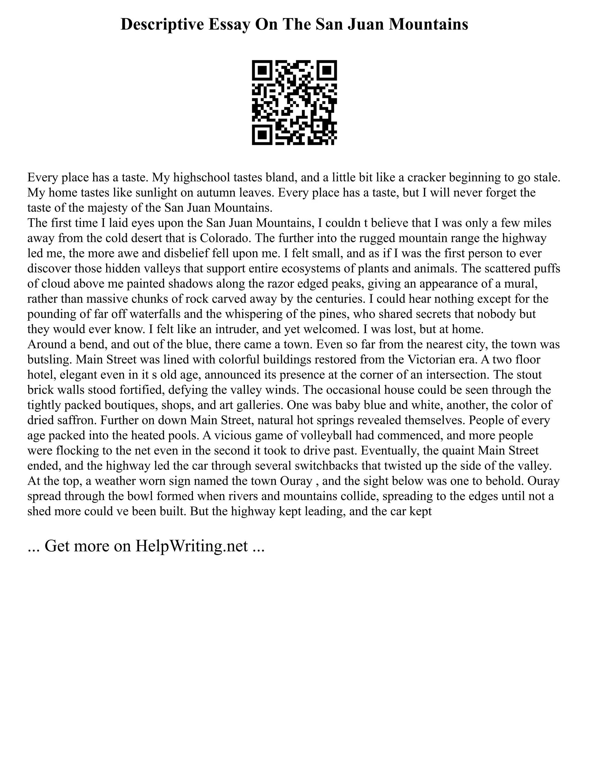 Descriptive Essay On The San Juan Mountains
Every place has a taste. My highschool tastes bland, and a little bit like a cracker beginning to go stale.
My home tastes like sunlight on autumn leaves. Every place has a taste, but I will never forget the
taste of the majesty of the San Juan Mountains.
The first time I laid eyes upon the San Juan Mountains, I couldn t believe that I was only a few miles
away from the cold desert that is Colorado. The further into the rugged mountain range the highway
led me, the more awe and disbelief fell upon me. I felt small, and as if I was the first person to ever
discover those hidden valleys that support entire ecosystems of plants and animals. The scattered puffs
of cloud above me painted shadows along the razor edged peaks, giving an appearance of a mural,
rather than massive chunks of rock carved away by the centuries. I could hear nothing except for the
pounding of far off waterfalls and the whispering of the pines, who shared secrets that nobody but
they would ever know. I felt like an intruder, and yet welcomed. I was lost, but at home.
Around a bend, and out of the blue, there came a town. Even so far from the nearest city, the town was
butsling. Main Street was lined with colorful buildings restored from the Victorian era. A two floor
hotel, elegant even in it s old age, announced its presence at the corner of an intersection. The stout
brick walls stood fortified, defying the valley winds. The occasional house could be seen through the
tightly packed boutiques, shops, and art galleries. One was baby blue and white, another, the color of
dried saffron. Further on down Main Street, natural hot springs revealed themselves. People of every
age packed into the heated pools. A vicious game of volleyball had commenced, and more people
were flocking to the net even in the second it took to drive past. Eventually, the quaint Main Street
ended, and the highway led the car through several switchbacks that twisted up the side of the valley.
At the top, a weather worn sign named the town Ouray , and the sight below was one to behold. Ouray
spread through the bowl formed when rivers and mountains collide, spreading to the edges until not a
shed more could ve been built. But the highway kept leading, and the car kept
... Get more on HelpWriting.net ...
 