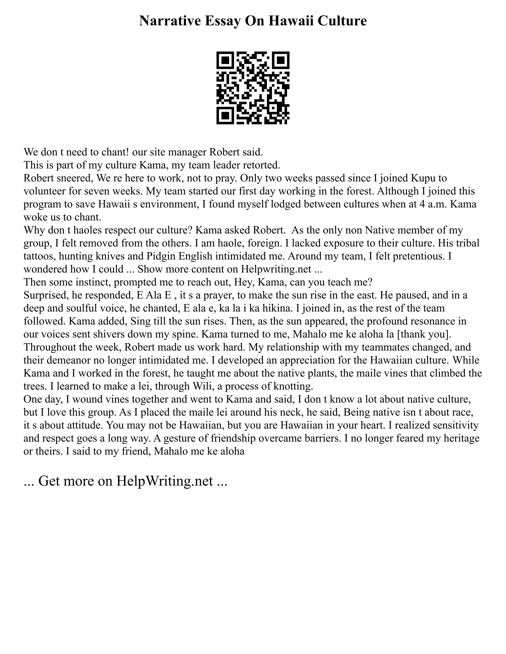 Narrative Essay On Hawaii Culture
We don t need to chant! our site manager Robert said.
This is part of my culture Kama, my team leader retorted.
Robert sneered, We re here to work, not to pray. Only two weeks passed since I joined Kupu to
volunteer for seven weeks. My team started our first day working in the forest. Although I joined this
program to save Hawaii s environment, I found myself lodged between cultures when at 4 a.m. Kama
woke us to chant.
Why don t haoles respect our culture? Kama asked Robert. As the only non Native member of my
group, I felt removed from the others. I am haole, foreign. I lacked exposure to their culture. His tribal
tattoos, hunting knives and Pidgin English intimidated me. Around my team, I felt pretentious. I
wondered how I could ... Show more content on Helpwriting.net ...
Then some instinct, prompted me to reach out, Hey, Kama, can you teach me?
Surprised, he responded, E Ala E , it s a prayer, to make the sun rise in the east. He paused, and in a
deep and soulful voice, he chanted, E ala e, ka la i ka hikina. I joined in, as the rest of the team
followed. Kama added, Sing till the sun rises. Then, as the sun appeared, the profound resonance in
our voices sent shivers down my spine. Kama turned to me, Mahalo me ke aloha la [thank you].
Throughout the week, Robert made us work hard. My relationship with my teammates changed, and
their demeanor no longer intimidated me. I developed an appreciation for the Hawaiian culture. While
Kama and I worked in the forest, he taught me about the native plants, the maile vines that climbed the
trees. I learned to make a lei, through Wili, a process of knotting.
One day, I wound vines together and went to Kama and said, I don t know a lot about native culture,
but I love this group. As I placed the maile lei around his neck, he said, Being native isn t about race,
it s about attitude. You may not be Hawaiian, but you are Hawaiian in your heart. I realized sensitivity
and respect goes a long way. A gesture of friendship overcame barriers. I no longer feared my heritage
or theirs. I said to my friend, Mahalo me ke aloha
... Get more on HelpWriting.net ...
 
