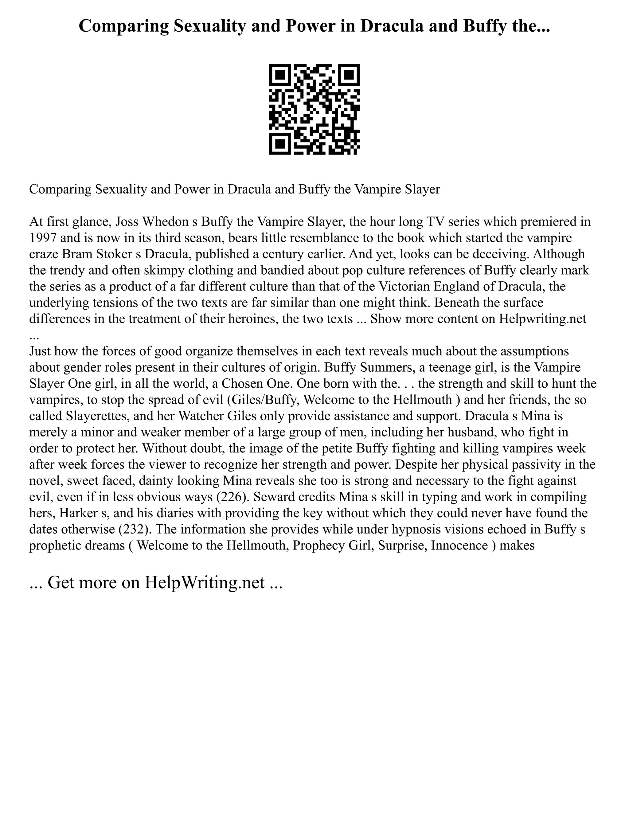 Comparing Sexuality and Power in Dracula and Buffy the...
Comparing Sexuality and Power in Dracula and Buffy the Vampire Slayer
At first glance, Joss Whedon s Buffy the Vampire Slayer, the hour long TV series which premiered in
1997 and is now in its third season, bears little resemblance to the book which started the vampire
craze Bram Stoker s Dracula, published a century earlier. And yet, looks can be deceiving. Although
the trendy and often skimpy clothing and bandied about pop culture references of Buffy clearly mark
the series as a product of a far different culture than that of the Victorian England of Dracula, the
underlying tensions of the two texts are far similar than one might think. Beneath the surface
differences in the treatment of their heroines, the two texts ... Show more content on Helpwriting.net
...
Just how the forces of good organize themselves in each text reveals much about the assumptions
about gender roles present in their cultures of origin. Buffy Summers, a teenage girl, is the Vampire
Slayer One girl, in all the world, a Chosen One. One born with the. . . the strength and skill to hunt the
vampires, to stop the spread of evil (Giles/Buffy, Welcome to the Hellmouth ) and her friends, the so
called Slayerettes, and her Watcher Giles only provide assistance and support. Dracula s Mina is
merely a minor and weaker member of a large group of men, including her husband, who fight in
order to protect her. Without doubt, the image of the petite Buffy fighting and killing vampires week
after week forces the viewer to recognize her strength and power. Despite her physical passivity in the
novel, sweet faced, dainty looking Mina reveals she too is strong and necessary to the fight against
evil, even if in less obvious ways (226). Seward credits Mina s skill in typing and work in compiling
hers, Harker s, and his diaries with providing the key without which they could never have found the
dates otherwise (232). The information she provides while under hypnosis visions echoed in Buffy s
prophetic dreams ( Welcome to the Hellmouth, Prophecy Girl, Surprise, Innocence ) makes
... Get more on HelpWriting.net ...
 