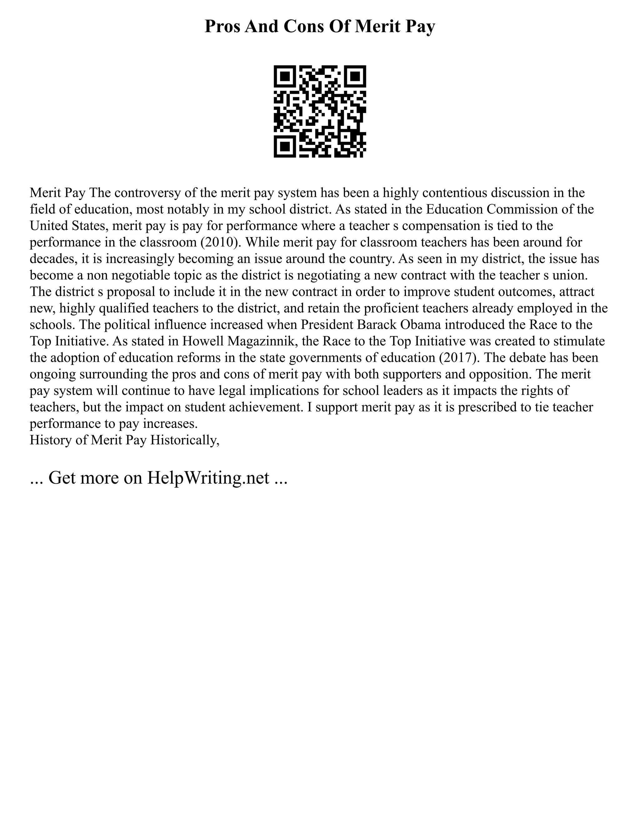 Pros And Cons Of Merit Pay
Merit Pay The controversy of the merit pay system has been a highly contentious discussion in the
field of education, most notably in my school district. As stated in the Education Commission of the
United States, merit pay is pay for performance where a teacher s compensation is tied to the
performance in the classroom (2010). While merit pay for classroom teachers has been around for
decades, it is increasingly becoming an issue around the country. As seen in my district, the issue has
become a non negotiable topic as the district is negotiating a new contract with the teacher s union.
The district s proposal to include it in the new contract in order to improve student outcomes, attract
new, highly qualified teachers to the district, and retain the proficient teachers already employed in the
schools. The political influence increased when President Barack Obama introduced the Race to the
Top Initiative. As stated in Howell Magazinnik, the Race to the Top Initiative was created to stimulate
the adoption of education reforms in the state governments of education (2017). The debate has been
ongoing surrounding the pros and cons of merit pay with both supporters and opposition. The merit
pay system will continue to have legal implications for school leaders as it impacts the rights of
teachers, but the impact on student achievement. I support merit pay as it is prescribed to tie teacher
performance to pay increases.
History of Merit Pay Historically,
... Get more on HelpWriting.net ...
 