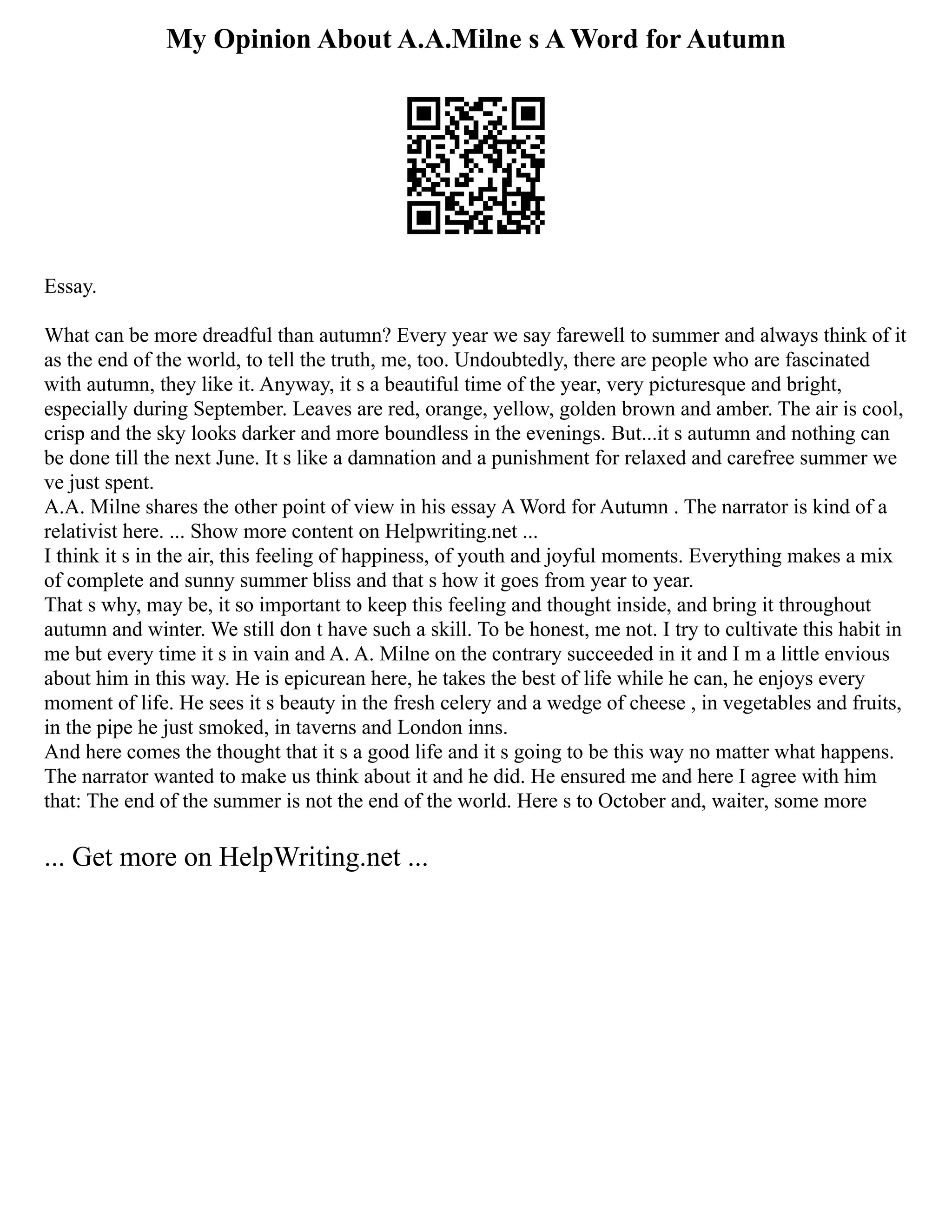 My Opinion About A.A.Milne s A Word for Autumn
Essay.
What can be more dreadful than autumn? Every year we say farewell to summer and always think of it
as the end of the world, to tell the truth, me, too. Undoubtedly, there are people who are fascinated
with autumn, they like it. Anyway, it s a beautiful time of the year, very picturesque and bright,
especially during September. Leaves are red, orange, yellow, golden brown and amber. The air is cool,
crisp and the sky looks darker and more boundless in the evenings. But...it s autumn and nothing can
be done till the next June. It s like a damnation and a punishment for relaxed and carefree summer we
ve just spent.
A.A. Milne shares the other point of view in his essay A Word for Autumn . The narrator is kind of a
relativist here. ... Show more content on Helpwriting.net ...
I think it s in the air, this feeling of happiness, of youth and joyful moments. Everything makes a mix
of complete and sunny summer bliss and that s how it goes from year to year.
That s why, may be, it so important to keep this feeling and thought inside, and bring it throughout
autumn and winter. We still don t have such a skill. To be honest, me not. I try to cultivate this habit in
me but every time it s in vain and A. A. Milne on the contrary succeeded in it and I m a little envious
about him in this way. He is epicurean here, he takes the best of life while he can, he enjoys every
moment of life. He sees it s beauty in the fresh celery and a wedge of cheese , in vegetables and fruits,
in the pipe he just smoked, in taverns and London inns.
And here comes the thought that it s a good life and it s going to be this way no matter what happens.
The narrator wanted to make us think about it and he did. He ensured me and here I agree with him
that: The end of the summer is not the end of the world. Here s to October and, waiter, some more
... Get more on HelpWriting.net ...
 