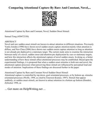 Comparing Attentional Capture By Rare And Constant, Novel,...
Attentional Capture by Rare and Constant, Novel, Sudden Onset Stimuli
Samuel Tong (450472150)
ABSTRACT
Novel and rare sudden onset stimuli are known to attract attention in different situations. Previously
Yantis Jonides (1990) have shown novel sudden onsets capture attention mainly when attention is
diffuse, and Neo Chua (2006) have shown rare sudden onsets capture attention so long as attention
is not already pre deployed to a stationary target. The current study aims to examine the interaction
between rarity of a novel, sudden onset and attention pre deployment by cues or stationary targets,
and how this interaction affects the attentional capture of novel sudden onsets. In doing so, a better
understanding of how these stimuli affect attentional processes may be established. Based upon the
experimental findings, it is proposed that when a sudden onset stimulus is both rare and novel, the
attentional capture processes when perceiving these stimuli are influenced by perceptual load and
modes of attention. Implications of these findings are discussed further in the paper.
Attentional Capture by Rare and Constant Novel Sudden Onset Stimuli
Attentional capture is controlled by top down, goal orientated processes, or by bottom up, stimulus
orientated processes (Wolfe, 1994, as cited by Emerson Kramer, 1997). Stimuli that appear
suddenly, or sudden onset stimuli, are known to attract attention in a bottom up fashion (Donderi,
Zelnicker 1996, as
... Get more on HelpWriting.net ...
 
