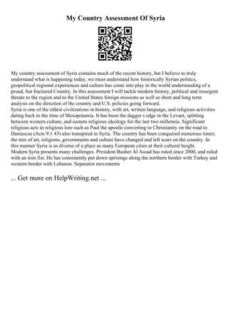 My Country Assessment Of Syria
My country assessment of Syria contains much of the recent history, but I believe to truly
understand what is happening today, we must understand how historically Syrian politics,
geopolitical regional experiences and culture has come into play in the world understanding of a
proud, but fractured Country. In this assessment I will tackle modern history, political and insurgent
threats to the region and to the United States foreign missions as well as short and long term
analysis on the direction of the country and U.S. policies going forward.
Syria is one of the oldest civilizations in history, with art, written language, and religious activities
dating back to the time of Mesopotamia. It has been the dagger s edge in the Levant, splitting
between western culture, and eastern religious ideology for the last two millennia. Significant
religious acts in religious lore such as Paul the apostle converting to Christianity on the road to
Damascus (Acts 9:1 43) also transpired in Syria. The country has been conquered numerous times;
the mix of art, religions, governments and culture have changed and left scars on the country. In
this manner Syria is as diverse of a place as many European cities at their cultural height.
Modern Syria presents many challenges. President Basher Al Assad has ruled since 2000, and ruled
with an iron fist. He has consistently put down uprisings along the northern border with Turkey and
western border with Lebanon. Separatist movements
... Get more on HelpWriting.net ...
 
