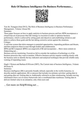 Role Of Business Intelligence On Business Performance...
Yan shi, Xiangjun (June/2012), The Role of Business Intelligence in Business Performance
Management , Volume 1(Issue 04)
Summary:
These paper focusses on how to apply analytics to business process and how BPM encompasses a
closed loop set of processes that link strategy to execution in order to optimize business
performance, which is achieved by setting goals and objectives and establishing initiatives and
plans to achieve those goals and the last taking corrective action against the situations.
Critique:
A real time system that alerts managers to potential opportunities, impending problems and threats,
and then empowers them to react through models and collaboration.
BPM and BI Compared: BPM is an outgrowth of BI and incorporates ... Show more content on
Helpwriting.net ...
Business activity monitoring: Executives fail to consider the readiness of technology or of the
business processes they want to monitor. Effective business activity requires working closely with
the business units to identify the key indicators and analytical techniques that provide reliable early
warning of impending issues.
Hugh J. Watson and Barbara H.Wixom (2007), The Current state of business Intelligence, Volume
40 (Issue 9)
Summary:
Business intelligence (BI) is presently broadly utilised, especially in the world of practice, to
describe analytic applications. BI is a process that includes two primary activities: getting data in
and getting data out. Getting data in, traditionally referred to as data warehousing, includes moving
information from a set of source frameworks into a coordinated data warehouse. Getting data in
delivers limited value to an enterprise; only when users and
... Get more on HelpWriting.net ...
 