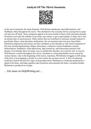 Analysis Of The Movie Insomnia
In the movie Insomnia, the main character, Will Dormer daydreams, has hallucinations, and
flashbacks often throughout the movie. This attributed to his everyday life by causing him to space
out and veer off track. These symptoms appear to be most similar to those of the insomnia disorder.
Insomnia is not only the inability to get sleep, stay asleep, or get a good quality of sleep, but is also
an altered state of consciousness. Many factors that can contribute to insomnia include medical or
psychiatric illness, sleep disorders, medications, the environment and even poor sleep habits.
Sometimes depression and anxiety can also contribute to this disorder as well. Some symptoms of
this may include daydreaming, fatigue, drowsiness, confusion, tension headaches, anxiety,
hallucinations, flashbacks, sleep deprivation, light sensitivity, and distressing memories and
dreams. Even though, there are many ways to combat this disorder, not everyone will, as seen by
Will Dormer s actions throughout this movie. Insomnia is a sleep disorderthat can be caused by
various factors. Like in the beginning of the movie, Insomnia, Will Dormer struggles to fall asleep
at the time of investigating a murder in a town where the sun does not set. A lack of melatonin
could have lead to the first few signs of sleep deprivation. Melatonin is a hormone produced by a
gland in the brain, and helps regulate other hormones and maintains the body s circadian rhythm.
Melatonin is produced on a larger
... Get more on HelpWriting.net ...
 
