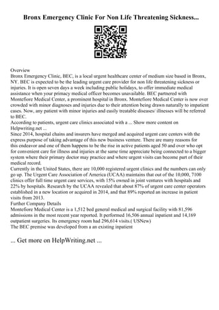 Bronx Emergency Clinic For Non Life Threatening Sickness...
Overview
Bronx Emergency Clinic, BEC, is a local urgent healthcare center of medium size based in Bronx,
NY. BEC is expected to be the leading urgent care provider for non life threatening sickness or
injuries. It is open seven days a week including public holidays, to offer immediate medical
assistance when your primacy medical officer becomes unavailable. BEC partnered with
Montefiore Medical Center, a prominent hospital in Bronx. Montefiore Medical Center is now over
crowded with minor diagnoses and injuries due to their attention being drawn naturally to impatient
cases. Now, any patient with minor injuries and easily treatable diseases/ illnesses will be referred
to BEC.
According to patients, urgent care clinics associated with a ... Show more content on
Helpwriting.net ...
Since 2014, hospital chains and insurers have merged and acquired urgent care centers with the
express purpose of taking advantage of this new business venture. There are many reasons for
this endeavor and one of them happens to be the rise in active patients aged 50 and over who opt
for convenient care for illness and injuries at the same time appreciate being connected to a bigger
system where their primary doctor may practice and where urgent visits can become part of their
medical record.
Currently in the United States, there are 10,000 registered urgent clinics and the numbers can only
go up. The Urgent Care Association of America (UCAA) maintains that out of the 10,000, 7100
clinics offer full time urgent care services, with 15% owned in joint ventures with hospitals and
22% by hospitals. Research by the UCAA revealed that about 87% of urgent care center operators
established in a new location or acquired in 2014, and that 89% reported an increase in patient
visits from 2013.
Further Company Details
Montefiore Medical Center is a 1,512 bed general medical and surgical facility with 81,596
admissions in the most recent year reported. It performed 16,506 annual inpatient and 14,169
outpatient surgeries. Its emergency room had 296,614 visits.( USNew)
The BEC premise was developed from a an existing inpatient
... Get more on HelpWriting.net ...
 