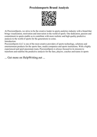 Precisionsports Brand Analysis
At PrecisionSports, we strive to be the creative leader in sports analytics industry with a brand that
brings visualization, motivation and innovation in the world of sports. Our dedication, passion and
commitment in sports enable us to contribute with more realistic and high quality predictive
analysis to the world of sports for the generations to come.
Introduction:
PrecisionSports LLC is one of the most creative providers of sports technology, solutions and
entertainment products for the sports fans, media companies and sports institutions. With a highly
experienced and sport passionate team, PrecisionSports is always focused in its mission to
transform and redefine the predictive analysis for the fans, players, coaches and teams in sports
... Get more on HelpWriting.net ...
 