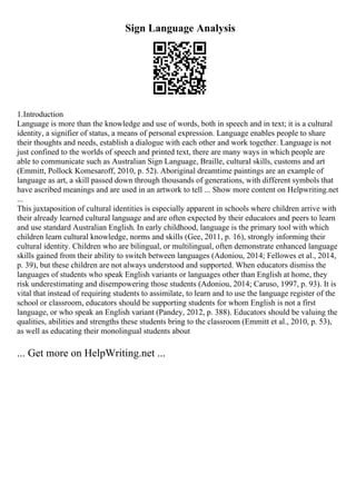 Sign Language Analysis
1.Introduction
Language is more than the knowledge and use of words, both in speech and in text; it is a cultural
identity, a signifier of status, a means of personal expression. Language enables people to share
their thoughts and needs, establish a dialogue with each other and work together. Language is not
just confined to the worlds of speech and printed text, there are many ways in which people are
able to communicate such as Australian Sign Language, Braille, cultural skills, customs and art
(Emmitt, Pollock Komesaroff, 2010, p. 52). Aboriginal dreamtime paintings are an example of
language as art, a skill passed down through thousands of generations, with different symbols that
have ascribed meanings and are used in an artwork to tell ... Show more content on Helpwriting.net
...
This juxtaposition of cultural identities is especially apparent in schools where children arrive with
their already learned cultural language and are often expected by their educators and peers to learn
and use standard Australian English. In early childhood, language is the primary tool with which
children learn cultural knowledge, norms and skills (Gee, 2011, p. 16), strongly informing their
cultural identity. Children who are bilingual, or multilingual, often demonstrate enhanced language
skills gained from their ability to switch between languages (Adoniou, 2014; Fellowes et al., 2014,
p. 39), but these children are not always understood and supported. When educators dismiss the
languages of students who speak English variants or languages other than English at home, they
risk underestimating and disempowering those students (Adoniou, 2014; Caruso, 1997, p. 93). It is
vital that instead of requiring students to assimilate, to learn and to use the language register of the
school or classroom, educators should be supporting students for whom English is not a first
language, or who speak an English variant (Pandey, 2012, p. 388). Educators should be valuing the
qualities, abilities and strengths these students bring to the classroom (Emmitt et al., 2010, p. 53),
as well as educating their monolingual students about
... Get more on HelpWriting.net ...
 