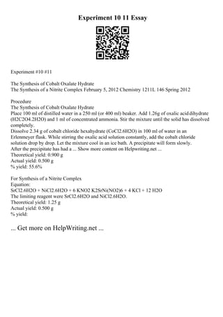 Experiment 10 11 Essay
Experiment #10 #11
The Synthesis of Cobalt Oxalate Hydrate
The Synthesis of a Nitrite Complex February 5, 2012 Chemistry 1211L 146 Spring 2012
Procedure
The Synthesis of Cobalt Oxalate Hydrate
Place 100 ml of distilled water in a 250 ml (or 400 ml) beaker. Add 1.26g of oxalic aciddihydrate
(H2C2O4.2H2O) and 1 ml of concentrated ammonia. Stir the mixture until the solid has dissolved
completely.
Dissolve 2.34 g of cobalt chloride hexahydrate (CoCl2.6H2O) in 100 ml of water in an
Erlenmeyer flask. While stirring the oxalic acid solution constantly, add the cobalt chloride
solution drop by drop. Let the mixture cool in an ice bath. A precipitate will form slowly.
After the precipitate has had a ... Show more content on Helpwriting.net ...
Theoretical yield: 0.900 g
Actual yield: 0.500 g
% yield: 55.6%
For Synthesis of a Nitrite Complex
Equation:
SrCl2.6H2O + NiCl2.6H2O + 6 KNO2 K2SrNi(NO2)6 + 4 KCl + 12 H2O
The limiting reagent were SrCl2.6H2O and NiCl2.6H2O.
Theoretical yield: 1.25 g
Actual yield: 0.500 g
% yield:
... Get more on HelpWriting.net ...
 