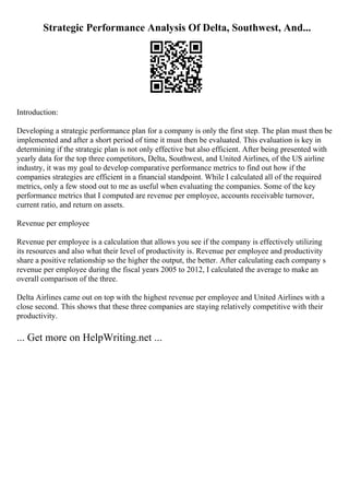 Strategic Performance Analysis Of Delta, Southwest, And...
Introduction:
Developing a strategic performance plan for a company is only the first step. The plan must then be
implemented and after a short period of time it must then be evaluated. This evaluation is key in
determining if the strategic plan is not only effective but also efficient. After being presented with
yearly data for the top three competitors, Delta, Southwest, and United Airlines, of the US airline
industry, it was my goal to develop comparative performance metrics to find out how if the
companies strategies are efficient in a financial standpoint. While I calculated all of the required
metrics, only a few stood out to me as useful when evaluating the companies. Some of the key
performance metrics that I computed are revenue per employee, accounts receivable turnover,
current ratio, and return on assets.
Revenue per employee
Revenue per employee is a calculation that allows you see if the company is effectively utilizing
its resources and also what their level of productivity is. Revenue per employee and productivity
share a positive relationship so the higher the output, the better. After calculating each company s
revenue per employee during the fiscal years 2005 to 2012, I calculated the average to make an
overall comparison of the three.
Delta Airlines came out on top with the highest revenue per employee and United Airlines with a
close second. This shows that these three companies are staying relatively competitive with their
productivity.
... Get more on HelpWriting.net ...
 