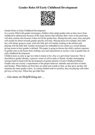 Gender Roles Of Early Childhood Development
Gender Roles in Early Childhood Development
In a society filled with gender stereotypes, children often adopt gender roles as they move from
childhood to adolescence because of the many factors that influence their views to the point they
will deny certain roles because it does not fit the gender bias. During the early years, boys and girls
will usually be drawn towards gender specific activities. Playing house for example, they little
boy will imitate going to work, while the little girl will imitate cooking in the kitchen and
playing with the baby doll. Gender stereotypes are embedded in our culture as a social identity
giving norms to how gender is defined. This paper is going to discuss the child s earliest exposure
to gender roles in the home from clothing, toys and expectations to society s role in gender bias on
early childhood development.
Children learn as early as age two what it means to be a boy or a girl (Aina Cameron). This is
described as gender identity, a person s sense of self as male or female. Gender stereotyping
emerges hand in hand with the development of gender identity in Early Childhood (Halim).
Gender roles are society s expectations of the proper behavior, attitudes and activities of males
and females. When babies are born they are either put in pink or blue, as they grow up they still
maintain the same gender colors. As young children start to socialize, they are playing with either
girl toys or boy toys. When they get older they
... Get more on HelpWriting.net ...
 
