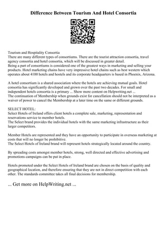 Difference Between Tourism And Hotel Consortia
Tourism and Hospitality Consortia
There are many different types of consortiums. There are the tourist attraction consortia, travel
agency consortia and hotel consortia, which will be discussed in greater detail.
Being a part of consortiums is considered one of the greatest ways in marketing and selling your
products. Hotel marketing chains have very impressive hotel chains such as best western which
operates about 4100 hotels and hostels and its corporate headquarters is based in Phoenix, Arizona.
A hotel consortium is a shared association where the hotels are achieving mutual goals. Hotel
consortia has significantly developed and grown over the past two decades. For small and
independent hotels consortia is a primary ... Show more content on Helpwriting.net ...
The continuation of Membership when grounds exist for cancellation should not be interpreted as a
waiver of power to cancel the Membership at a later time on the same or different grounds.
SELECT HOTEL:
Select Hotels of Ireland offers client hotels a complete sale, marketing, representation and
reservations service to member hotels.
The Select brand provides the individual hotels with the same marketing infrastructure as their
larger competitors.
Member Hotels are represented and they have an opportunity to participate in overseas marketing at
costs that will no longer be prohibitive.
The Select Hotels of Ireland brand will represent hotels strategically located around the country.
By spreading costs amongst member hotels, strong, well directed and effective advertising and
promotions campaigns can be put in place.
Hotels promoted under the Select Hotels of Ireland brand are chosen on the basis of quality and
geographical location, and therefore ensuring that they are not in direct competition with each
other. The standards committee takes all final decisions for membership.
... Get more on HelpWriting.net ...
 