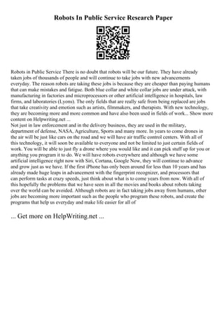 Robots In Public Service Research Paper
Robots in Public Service There is no doubt that robots will be our future. They have already
taken jobs of thousands of people and will continue to take jobs with new advancements
everyday. The reason robots are taking these jobs is because they are cheaper than paying humans
that can make mistakes and fatigue. Both blue collar and white collar jobs are under attack, with
manufacturing in factories and microprocessors or other artificial intelligence in hospitals, law
firms, and laboratories (Lyons). The only fields that are really safe from being replaced are jobs
that take creativity and emotion such as artists, filmmakers, and therapists. With new technology,
they are becoming more and more common and have also been used in fields of work... Show more
content on Helpwriting.net ...
Not just in law enforcement and in the delivery business, they are used in the military,
department of defense, NASA, Agriculture, Sports and many more. In years to come drones in
the air will be just like cars on the road and we will have air traffic control centers. With all of
this technology, it will soon be available to everyone and not be limited to just certain fields of
work. You will be able to just fly a drone where you would like and it can pick stuff up for you or
anything you program it to do. We will have robots everywhere and although we have some
artificial intelligence right now with Siri, Cortana, Google Now, they will continue to advance
and grow just as we have. If the first iPhone has only been around for less than 10 years and has
already made huge leaps in advancement with the fingerprint recognizer, and processors that
can perform tasks at crazy speeds, just think about what is to come years from now. With all of
this hopefully the problems that we have seen in all the movies and books about robots taking
over the world can be avoided. Although robots are in fact taking jobs away from humans, other
jobs are becoming more important such as the people who program these robots, and create the
programs that help us everyday and make life easier for all of
... Get more on HelpWriting.net ...
 
